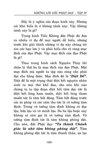 NHÖÕNG LÔØI GOÁC PHAÄT DAÏY – TAÄP IV

Ñaáy laø yù nghóa cuûa ñoaïn kinh naøy. Nhöng
caùi khoù hieåu laø ôû khoâng taùnh naøy. Vaäy khoâng
taùnh naøy laø gì?
Trong kinh Tieåu Khoâng ñöùc Phaät ñaõ ñöa
ra nhieàu ví duï ñeå moïi ngöôøi deã hieåu, nhöng
tröôùc khi giaûi thích nhöõng ví duï naøy chuùng toâi
xin caùc baïn löu yù vaø phaûi hieåu cho roõ raøng muïc
ñích cuûa ñaïo Phaät. Vaäy muïc ñích cuûa ñaïo Phaät
laø gì?
Theo trong kinh saùch Nguyeân Thuûy thì
chaân lyù thöù ba laø muïc ñích cuûa ñaïo Phaät. Moät
muïc ñích maø ngöôøi tu taäp naøo cuõng caàn phaûi
ñaït cho baèng ñöôïc. Muïc ñích ñoù laø ‚Dieät Ñeá‛.
Dieät ñeá laø moät traïng thaùi dieät heát nguyeân nhaân
sinh ra moïi thöù khoå ñau, cho neân khi naøo
chuùng ta tu taäp ñoaïn dieät heát taâm duïc töùc laø
dieät heát loøng ham muoán, dieät heát loøng tham
muoán töùc laø taâm baát ñoäng. Taâm baát ñoäng tröôùc
caùc aùc phaùp vaø caùc caûm thoï töùc laø voâ töôùng taâm
ñònh. Trong voâ töôùng taâm ñònh khoâng coù duïc
laäu, höõu laäu vaø voâ minh laäu. Do ba laäu hoaëc naøy
khoâng coù neân goïi laø voâ töôùng taâm ñònh. Voâ
töôùng taâm ñònh töùc laø taâm khoâng phoùng daät.
Cho neân, ñöùc Phaät daïy: ‚Ta thaønh Chaùnh
giaùc laø nhôø taâm khoâng phoùng daät‛. Taâm
khoâng phoùng daät töùc laø taâm thanh thaûn, an laïc
-163-

 