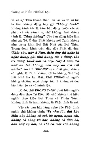 Tröôûng laõo THÍCH THOÂNG LAÏC

vaø voâ söï. Taâm thanh thaûn, an laïc vaø voâ söï töùc
laø taâm khoâng ñoäng hay goïi ‚khoâng taùnh‛.
Khoâng taùnh töùc laø taâm baát ñoäng tröôùc caùc aùc
phaùp vaø caùc caûm thoï, chöù khoâng phaûi khoâng
taùnh laø ‚Taùnh khoâng‛. Caùc baïn ñöøng hieåu laàm
nhö caùc Toå. ÔÛ ñaây Phaät khoâng noùi Taùnh khoâng
nhö trong kinh Ñaïi Baùt Nhaõ cuûa Ñaïi Thöøa.
Trong ñoaïn kinh treân ñaây ñöùc Phaät ñaõ daïy:
‘Thaät vaäy, naøy A Nan, ñieàu oâng ñaõ nghe laø
nghe ñuùng, ghi nhôù ñuùng, taùc yù ñuùng, thoï
trì ñuùng, thuôû xöa vaø nay. Naøy A nan, Ta
nhôø an truù khoâng, neân nay an truù raát
nhieàu‛. An truù ‚KHOÂNG‛ cuûa Phaät giaùo khoâng
coù nghóa laø Taùnh khoâng, Chaân khoâng, Trí Tueä
Baùt Nhaõ Ba La Maät. Chöõ KHOÂNG coù nghóa
khoâng chöôùng ngaïi phaùp, töùc laø khoâng coù duïc
laäu, höõu laäu vaø voâ minh laäu.
Doù ñoù, chöõ KHOÂNG TAÙNH phaûi hieåu nghóa
ñuùng ñaén theo Töù Dieäu Ñeá, chöù khoâng theå hieåu
nghóa theo kieåu Ñaïi Thöøa vaø Thieàn Toâng.
Khoâng taùnh laø taùnh khoâng, laø Phaät taùnh laø sai.
Vaäy caùc baïn haõy laéng nghe ñöùc Phaät ñònh
nghóa chöõ khoâng taùnh: ‚Ví nhö laàu ñaøi Loäc
Maãu naøy khoâng coù voi, boø ngöïa, ngöïa caùi,
khoâng coù vaøng vaø baïc, khoâng coù ñaøn baø,
ñaøn oâng tuï hoäi, vaø chæ coù moät caùi khoâng
-164-

 
