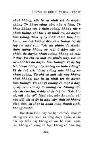 NHÖÕNG LÔØI GOÁC PHAÄT DAÏY – TAÄP IV

phaûi khoâng, töùc laø söï nhaát trí do duyeân
chuùng Tyø kheo; cuõng vaäy, naøy A Nan, Tyø
kheo khoâng taùc yù thoân töôûng, khoâng taùc yù
nhaân töôûng, chæ taùc yù söï nhaát trí, do duyeân
laâm töôûng. Taâm vò aáy ñöôïc thích thuù, haân
hoan, an truù höôùng ñeán laâm töôûng. Vò aáy
tueä tri nhö sau: ‚caùi öu phieàn do duyeân
thoân töôûng khoâng coù maët ôû ñaây; caùc öu
phieàn do duyeân nhaân töôûng khoâng coù maët
ôû ñaây. Vaø chæ coù moät öu phieàn naøy, töùc laø
söï nhaát trí do duyeân laâm töôûng‛. Vò aáy tueä
tri: ‚Loaïi töôûng naøy khoâng coù thoân töôûng‛.
Vò aáy tueä tri: ‚Loaïi töôûng naøy khoâng coù
nhaân töôûng. Vaø chæ coù moät caùi naøy khoâng
phaûi khoâng, töùc laø söï nhaát trí do duyeân
laâm töôûng‛. Vaø caùi gì khoâng coù maët ôû ñaây,
vò aáy xem caùi aáy laø khoâng coù. Nhöng ñoái
vôùi caùi coøn laïi, ôû ñaây vò aáy tueä tri: ‚Caùi kia
coù, caùi naøy coù‛. Nhö vaäy, naøy Ananda, caùi
naøy ñoái vôùi vò aáy laø nhö vaäy, thaät coù khoâng
ñieân ñaûo, söï thaät laø hoaøn toaøn thanh tònh,
khoâng taùnh‛.
Ñoïc ñoaïn kinh naøy caùc baïn coù hieåu khoâng?
Chuùng toâi xin trích ra töøng ñoaïn ngaén, ôû laàu
ñaøi Loäc Maãu naøy khoâng coù voi, boø ngöïa, ngöïa
caùi, khoâng coù vaøng vaø baïc, khoâng coù ñaøn oâng
-165-

 