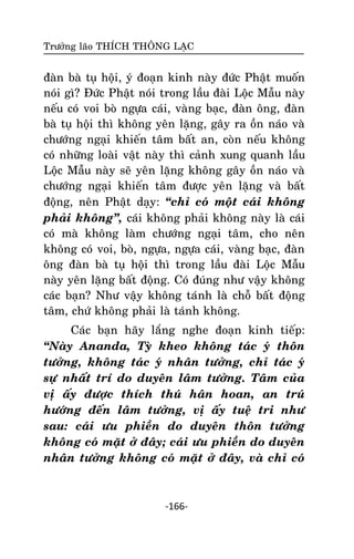 Tröôûng laõo THÍCH THOÂNG LAÏC

ñaøn baø tuï hoäi, yù ñoaïn kinh naøy ñöùc Phaät muoán
noùi gì? Ñöùc Phaät noùi trong laàu ñaøi Loäc Maãu naøy
neáu coù voi boø ngöïa caùi, vaøng baïc, ñaøn oâng, ñaøn
baø tuï hoäi thì khoâng yeân laëng, gaây ra oàn naùo vaø
chöôùng ngaïi khieán taâm baát an, coøn neáu khoâng
coù nhöõng loaøi vaät naøy thì caûnh xung quanh laàu
Loäc Maãu naøy seõ yeân laëng khoâng gaây oàn naùo vaø
chöôùng ngaïi khieán taâm ñöôïc yeân laëng vaø baát
ñoäng, neân Phaät daïy: ‚chæ coù moät caùi khoâng
phaûi khoâng‛, caùi khoâng phaûi khoâng naøy laø caùi
coù maø khoâng laøm chöôùng ngaïi taâm, cho neân
khoâng coù voi, boø, ngöïa, ngöïa caùi, vaøng baïc, ñaøn
oâng ñaøn baø tuï hoäi thì trong laàu ñaøi Loäc Maãu
naøy yeân laëng baát ñoäng. Coù ñuùng nhö vaäy khoâng
caùc baïn? Nhö vaäy khoâng taùnh laø choã baát ñoäng
taâm, chöù khoâng phaûi laø taùnh khoâng.
Caùc baïn haõy laéng nghe ñoaïn kinh tieáp:
‚Naøy Ananda, Tyø kheo khoâng taùc yù thoân
töôûng, khoâng taùc yù nhaân töôûng, chæ taùc yù
söï nhaát trí do duyeân laâm töôûng. Taâm cuûa
vò aáy ñöôïc thích thuù haân hoan, an truù
höôùng ñeán laâm töôûng, vò aáy tueä tri nhö
sau: caùi öu phieàn do duyeân thoân töôûng
khoâng coù maët ôû ñaây; caùi öu phieàn do duyeân
nhaân töôûng khoâng coù maët ôû ñaây, vaø chæ coù

-166-

 