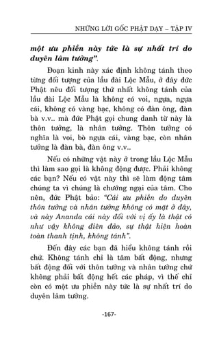 NHÖÕNG LÔØI GOÁC PHAÄT DAÏY – TAÄP IV

moät öu phieàn naøy töùc laø söï nhaát trí do
duyeân laâm töôûng‛.
Ñoaïn kinh naøy xaùc ñònh khoâng taùnh theo
töøng ñoái töôïng cuûa laàu ñaøi Loäc Maãu, ôû ñaây ñöùc
Phaät neâu ñoái töôïng thöù nhaát khoâng taùnh cuûa
laàu ñaøi Loäc Maãu laø khoâng coù voi, ngöïa, ngöïa
caùi, khoâng coù vaøng baïc, khoâng coù ñaøn oâng, ñaøn
baø v.v.. maø ñöùc Phaät goïi chung danh töø naøy laø
thoân töôûng, laø nhaân töôûng. Thoân töôûng coù
nghóa laø voi, boø ngöïa caùi, vaøng baïc, coøn nhaân
töôûng laø ñaøn baø, ñaøn oâng v.v..
Neáu coù nhöõng vaät naøy ôû trong laàu Loäc Maãu
thì laøm sao goïi laø khoâng ñoäng ñöôïc. Phaûi khoâng
caùc baïn? Neáu coù vaät naøy thì seõ laøm ñoäng taâm
chuùng ta vì chuùng laø chöôùng ngaïi cuûa taâm. Cho
neân, ñöùc Phaät baûo: “Caùi öu phieàn do duyeân
thoân töôûng vaø nhaân töôûng khoâng coù maët ôû ñaây,
vaø naøy Ananda caùi naøy ñoái vôùi vò aáy laø thaät coù
nhö vaäy khoâng ñieân ñaûo, söï thaät hieän hoaøn
toaøn thanh tònh, khoâng taùnh”.
Ñeán ñaây caùc baïn ñaõ hieåu khoâng taùnh roài
chöù. Khoâng taùnh chæ laø taâm baát ñoäng, nhöng
baát ñoäng ñoái vôùi thoân töôûng vaø nhaân töôûng chöù
khoâng phaûi baát ñoäng heát caùc phaùp, vì theá chæ
coøn coù moät öu phieàn naøy töùc laø söï nhaát trí do
duyeân laâm töôûng.
-167-

 