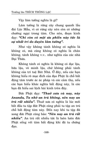 Tröôûng laõo THÍCH THOÂNG LAÏC

Vaäy laâm töôûng nghóa laø gì?
Laâm töôûng laø röøng caây chung quanh laàu
ñaøi Loäc Maãu, vì coù röøng caây neân coøn coù nhöõng
chöôùng ngaïi trong taâm. Cho neân, ñoaïn kinh
daïy: ‚Chæ coøn coù moät öu phieàn naøy töùc laø
söï nhaát trí do duyeân laâm töôûng‛.
Nhö vaäy khoâng taùnh khoâng coù nghóa laø
khoâng coù, maø cuõng khoâng coù nghóa laø chaân
khoâng, taùnh khoâng v.v.. nhö nghóa cuûa caùc nhaø
Ñaïi Thöøa.
Khoâng taùnh coù nghóa laø khoâng coù duïc laäu,
höõu laäu, voâ minh laäu, chöù khoâng phaûi taùnh
khoâng cuûa trí tueä Baùt Nhaõ. ÔÛ ñaây, neáu caùc baïn
khoâng hieåu roõ muïc ñích cuûa ñaïo Phaät laø choã baát
ñoäng taâm tröôùc aùc aùc phaùp vaø caùc caûm thoï, neáu
caùc baïn hieåu khaùc nghóa baát ñoäng naøy, laø caùc
baïn ñaõ hieåu sai leäch baøi kinh treân ñaây.
Ñöùc Phaät daïy: ‚Thuôû xöa vaø nay, naøy
Ananda, Ta nhôø an truù khoâng, neân nay an
truù raát nhieàu‛. Thuôû xöa coù nghóa laø luùc môùi
baét ñaàu tu taäp ñöùc Phaät cuõng phaûi tu taäp an truù
choã baát ñoäng taâm naøy. Ñeán nay khi tu taäp ñaõ
xong ñöùc Phaät cuõng baûo: ‚Neân nay an truù raát
nhieàu‛. An truù raát nhieàu töùc laø luoân luoân ñöùc
Phaät soáng vôùi taâm baát ñoäng khi ñaõ tu chöùng
ñaïo.
-168-

 