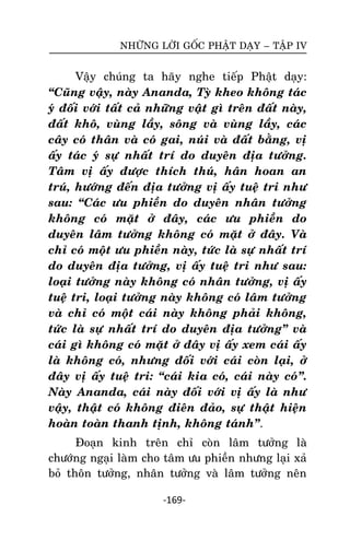 NHÖÕNG LÔØI GOÁC PHAÄT DAÏY – TAÄP IV

Vaäy chuùng ta haõy nghe tieáp Phaät daïy:
‚Cuõng vaäy, naøy Ananda, Tyø kheo khoâng taùc
yù ñoái vôùi taát caû nhöõng vaät gì treân ñaát naøy,
ñaát khoâ, vuøng laày, soâng vaø vuøng laày, caùc
caây coù thaân vaø coù gai, nuùi vaø ñaát baèng, vò
aáy taùc yù söï nhaát trí do duyeân ñòa töôûng.
Taâm vò aáy ñöôïc thích thuù, haân hoan an
truù, höôùng ñeán ñòa töôûng vò aáy tueä tri nhö
sau: ‚Caùc öu phieàn do duyeân nhaân töôûng
khoâng coù maët ôû ñaây, caùc öu phieàn do
duyeân laâm töôûng khoâng coù maët ôû ñaây. Vaø
chæ coù moät öu phieàn naøy, töùc laø söï nhaát trí
do duyeân ñòa töôûng, vò aáy tueä tri nhö sau:
loaïi töôûng naøy khoâng coù nhaân töôûng, vò aáy
tueä tri, loaïi töôûng naøy khoâng coù laâm töôûng
vaø chæ coù moät caùi naøy khoâng phaûi khoâng,
töùc laø söï nhaát trí do duyeân ñòa töôûng‛ vaø
caùi gì khoâng coù maët ôû ñaây vò aáy xem caùi aáy
laø khoâng coù, nhöng ñoái vôùi caùi coøn laïi, ôû
ñaây vò aáy tueä tri: ‚caùi kia coù, caùi naøy coù‛.
Naøy Ananda, caùi naøy ñoái vôùi vò aáy laø nhö
vaäy, thaät coù khoâng ñieân ñaûo, söï thaät hieän
hoaøn toaøn thanh tònh, khoâng taùnh‛.
Ñoaïn kinh treân chæ coøn laâm töôûng laø
chöôùng ngaïi laøm cho taâm öu phieàn nhöng laïi xaû
boû thoân töôûng, nhaân töôûng vaø laâm töôûng neân
-169-

 