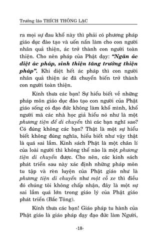 Tröôûng laõo THÍCH THOÂNG LAÏC

ra moïi söï ñau khoå naøy thì phaûi coù phöông phaùp
giaùo duïc ñaøo taïo vaø uoán naén laøm cho con ngöôøi
nhaân quaû thieän, aùc trôû thaønh con ngöôøi toaøn
thieän. Cho neân phaùp cuûa Phaät daïy: ‚Ngaên aùc
dieät aùc phaùp, sinh thieän taêng tröôûng thieän
phaùp‛. Khi dieät heát aùc phaùp thì con ngöôøi
nhaân quaû thieän aùc ñaõ chuyeån bieán trôû thaønh
con ngöôøi toaøn thieän.
Kính thöa caùc baïn! Söï hieåu bieát veà nhöõng
phaùp moân giaùo duïc ñaøo taïo con ngöôøi cuûa Phaät
giaùo soáng coù ñaïo ñöùc khoâng laøm khoå mình, khoå
ngöôøi maø caùc nhaø hoïc giaû hieåu noù nhö laø moät
phöông tieän ñeå di chuyeån thì caùc baïn nghó sao?
Coù ñuùng khoâng caùc baïn? Thaät laø moät söï hieåu
bieát khoâng ñuùng nghóa, hieåu bieát nhö vaäy thaät
laø quaù sai laàm. Kinh saùch Phaät laø moät chaân lí
cuûa loaøi ngöôøi thì khoâng theå naøo laø moät phöông
tieän di chuyeån ñöôïc. Cho neân, caùc kinh saùch
phaùt trieån sau naøy xaùc ñònh nhöõng phaùp moân
tu taäp vaø reøn luyeän cuûa Phaät giaùo nhö laø
phöông tieän di chuyeån nhö moät coã xe thì ñieàu
ñoù chuùng toâi khoâng chaáp nhaän, ñaây laø moät söï
sai laàm quaù lôùn trong giaùo lyù cuûa Phaät giaùo
phaùt trieån (Baéc Toâng).
Kính thöa caùc baïn! Giaùo phaùp tu haønh cuûa
Phaät giaùo laø giaùo phaùp daïy ñaïo ñöùc laøm Ngöôøi,
-18-

 
