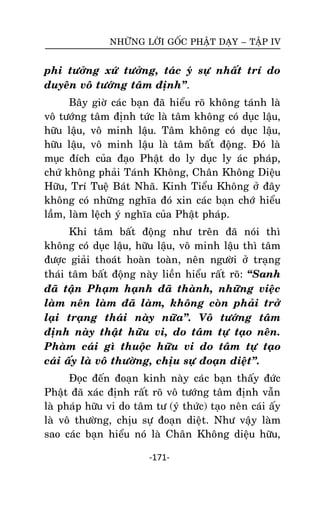 NHÖÕNG LÔØI GOÁC PHAÄT DAÏY – TAÄP IV

phi töôûng xöù töôûng, taùc yù söï nhaát trí do
duyeân voâ töôùng taâm ñònh‛.
Baây giôø caùc baïn ñaõ hieåu roõ khoâng taùnh laø
voâ töôùng taâm ñònh töùc laø taâm khoâng coù duïc laäu,
höõu laäu, voâ minh laäu. Taâm khoâng coù duïc laäu,
höõu laäu, voâ minh laäu laø taâm baát ñoäng. Ñoù laø
muïc ñích cuûa ñaïo Phaät do ly duïc ly aùc phaùp,
chöù khoâng phaûi Taùnh Khoâng, Chaân Khoâng Dieäu
Höõu, Trí Tueä Baùt Nhaõ. Kinh Tieåu Khoâng ôû ñaây
khoâng coù nhöõng nghóa ñoù xin caùc baïn chôù hieåu
laàm, laøm leäch yù nghóa cuûa Phaät phaùp.
Khi taâm baát ñoäng nhö treân ñaõ noùi thì
khoâng coù duïc laäu, höõu laäu, voâ minh laäu thì taâm
ñöôïc giaûi thoaùt hoaøn toaøn, neân ngöôøi ôû traïng
thaùi taâm baát ñoäng naøy lieàn hieåu raát roõ: ‚Sanh
ñaõ taän Phaïm haïnh ñaõ thaønh, nhöõng vieäc
laøm neân laøm ñaõ laøm, khoâng coøn phaûi trôû
laïi traïng thaùi naøy nöõa‛. Voâ töôùng taâm
ñònh naøy thaät höõu vi, do taâm töï taïo neân.
Phaøm caùi gì thuoäc höõu vi do taâm töï taïo
caùi aáy laø voâ thöôøng, chòu söï ñoaïn dieät‛.
Ñoïc ñeán ñoaïn kinh naøy caùc baïn thaáy ñöùc
Phaät ñaõ xaùc ñònh raát roõ voâ töôùng taâm ñònh vaãn
laø phaùp höõu vi do taâm tö (yù thöùc) taïo neân caùi aáy
laø voâ thöôøng, chòu söï ñoaïn dieät. Nhö vaäy laøm
sao caùc baïn hieåu noù laø Chaân Khoâng dieäu höõu,
-171-

 