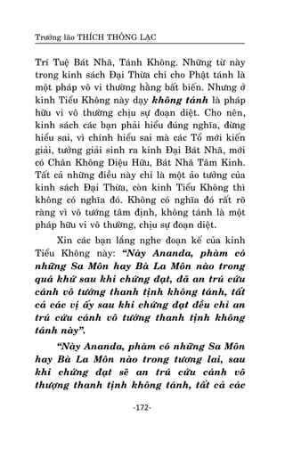 Tröôûng laõo THÍCH THOÂNG LAÏC

Trí Tueä Baùt Nhaõ, Taùnh Khoâng. Nhöõng töø naøy
trong kinh saùch Ñaïi Thöøa chæ cho Phaät taùnh laø
moät phaùp voâ vi thöôøng haèng baát bieán. Nhöng ôû
kinh Tieåu Khoâng naøy daïy khoâng taùnh laø phaùp
höõu vi voâ thöôøng chòu söï ñoaïn dieät. Cho neân,
kinh saùch caùc baïn phaûi hieåu ñuùng nghóa, ñöøng
hieåu sai, vì chính hieåu sai maø caùc Toå môùi kieán
giaûi, töôûng giaûi sinh ra kinh Ñaïi Baùt Nhaõ, môùi
coù Chaân Khoâng Dieäu Höõu, Baùt Nhaõ Taâm Kinh.
Taát caû nhöõng ñieàu naøy chæ laø moät aûo töôûng cuûa
kinh saùch Ñaïi Thöøa, coøn kinh Tieåu Khoâng thì
khoâng coù nghóa ñoù. Khoâng coù nghóa ñoù raát roõ
raøng vì voâ töôùng taâm ñònh, khoâng taùnh laø moät
phaùp höõu vi voâ thöôøng, chòu söï ñoaïn dieät.
Xin caùc baïn laéng nghe ñoaïn keá cuûa kinh
Tieåu Khoâng naøy: ‚Naøy Ananda, phaøm coù
nhöõng Sa Moân hay Baø La Moân naøo trong
quaù khöù sau khi chöùng ñaït, ñaõ an truù cöùu
caùnh voâ töôùng thanh tònh khoâng taùnh, taát
caû caùc vò aáy sau khi chöùng ñaït ñeàu chæ an
truù cöùu caùnh voâ töôùng thanh tònh khoâng
taùnh naøy‛.
‚Naøy Ananda, phaøm coù nhöõng Sa Moân
hay Baø La Moân naøo trong töông lai, sau
khi chöùng ñaït seõ an truù cöùu caùnh voâ
thöôïng thanh tònh khoâng taùnh, taát caû caùc
-172-

 
