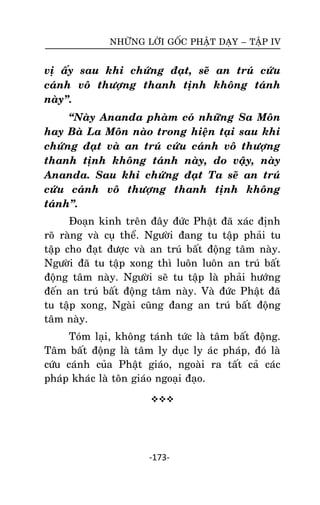 NHÖÕNG LÔØI GOÁC PHAÄT DAÏY – TAÄP IV

vò aáy sau khi chöùng ñaït, seõ an truù cöùu
caùnh voâ thöôïng thanh tònh khoâng taùnh
naøy‛.
‚Naøy Ananda phaøm coù nhöõng Sa Moân
hay Baø La Moân naøo trong hieän taïi sau khi
chöùng ñaït vaø an truù cöùu caùnh voâ thöôïng
thanh tònh khoâng taùnh naøy, do vaäy, naøy
Ananda. Sau khi chöùng ñaït Ta seõ an truù
cöùu caùnh voâ thöôïng thanh tònh khoâng
taùnh‛.
Ñoaïn kinh treân ñaây ñöùc Phaät ñaõ xaùc ñònh
roõ raøng vaø cuï theå. Ngöôøi ñang tu taäp phaûi tu
taäp cho ñaït ñöôïc vaø an truù baát ñoäng taâm naøy.
Ngöôøi ñaõ tu taäp xong thì luoân luoân an truù baát
ñoäng taâm naøy. Ngöôøi seõ tu taäp laø phaûi höôùng
ñeán an truù baát ñoäng taâm naøy. Vaø ñöùc Phaät ñaõ
tu taäp xong, Ngaøi cuõng ñang an truù baát ñoäng
taâm naøy.
Toùm laïi, khoâng taùnh töùc laø taâm baát ñoäng.
Taâm baát ñoäng laø taâm ly duïc ly aùc phaùp, ñoù laø
cöùu caùnh cuûa Phaät giaùo, ngoaøi ra taát caû caùc
phaùp khaùc laø toân giaùo ngoaïi ñaïo.


-173-

 