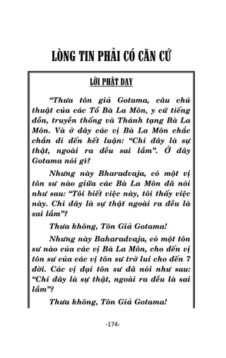 Tröôûng laõo THÍCH THOÂNG LAÏC

LÒNG TIN PHÂI CÓ CĂN CỨ
LỜI PHẬT DẠY
‚Thöa toân giaû Gotama, caâu chuù
thuaät cuûa caùc Toå Baø La Moân, y cöù tieáng
ñoàn, truyeàn thoáng vaø Thaùnh taïng Baø La
Moân. Vaø ôû ñaây caùc vò Baø La Moân chaéc
chaén ñi ñeán keát luaän: ‚Chæ ñaây laø söï
thaät, ngoaøi ra ñeàu sai laàm‛. ÔÛ ñaây
Gotama noùi gì?
Nhöng naøy Bharadvaja, coù moät vò
toân sö naøo giöõa caùc Baø La Moân ñaõ noùi
nhö sau: ‚Toâi bieát vieäc naøy, toâi thaáy vieäc
naøy. Chæ ñaây laø söï thaät ngoaøi ra ñeàu laø
sai laàm‛?
Thöa khoâng, Toân Giaû Gotama!
Nhöng naøy Baharadvaja, coù moät toân
sö naøo cuûa caùc vò Baø La Moân, cho ñeán vò
toân sö cuûa caùc vò toân sö trôû lui cho ñeán 7
ñôøi. Caùc vò ñaïi toân sö ñaõ noùi nhö sau:
‚Chæ ñaây laø söï thaät, ngoaøi ra ñeàu laø sai
laàm‛?
Thöa khoâng, Toân Giaû Gotama!
-174-

 