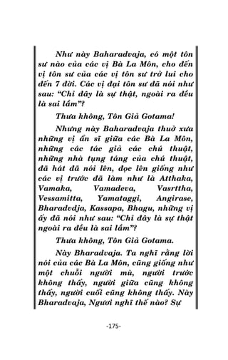 NHÖÕNG LÔØI GOÁC PHAÄT DAÏY – TAÄP IV

Nhö naøy Baharadvaja, coù moät toân
sö naøo cuûa caùc vò Baø La Moân, cho ñeán
vò toân sö cuûa caùc vò toân sö trôû lui cho
ñeán 7 ñôøi. Caùc vò ñaïi toân sö ñaõ noùi nhö
sau: ‚Chæ ñaây laø söï thaät, ngoaøi ra ñeàu
laø sai laàm‛?
Thöa khoâng, Toân Giaû Gotama!
Nhöng naøy Baharadvaja thuôû xöa
nhöõng vò aån só giöõa caùc Baø La Moân,
nhöõng caùc taùc giaû caùc chuù thuaät,
nhöõng nhaø tuïng taùng cuûa chuù thuaät,
ñaõ haùt ñaõ noùi leân, ñoïc leân gioáng nhö
caùc vò tröôùc ñaõ laøm nhö laø Atthaka,
Vamaka,
Vamadeva,
Vasrttha,
Vessamitta,
Yamataggi,
Angirase,
Bharadvdja, Kassapa, Bhagu, nhöõng vò
aáy ñaõ noùi nhö sau: ‚Chæ ñaây laø söï thaät
ngoaøi ra ñeàu laø sai laàm‛?
Thöa khoâng, Toân Giaû Gotama.
Naøy Bharadvaja. Ta nghó raèng lôøi
noùi cuûa caùc Baø La Moân, cuõng gioáng nhö
moät chuoãi ngöôøi muø, ngöôøi tröôùc
khoâng thaáy, ngöôøi giöõa cuõng khoâng
thaáy, ngöôøi cuoái cuõng khoâng thaáy. Naøy
Bharadvaja, Ngöôi nghó theá naøo? Söï
-175-

 