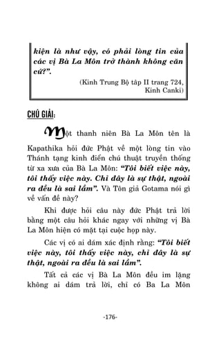 Tröôûng laõo THÍCH THOÂNG LAÏC

kieän laø nhö vaäy, coù phaûi loøng tin cuûa
caùc vò Baø La Moân trôû thaønh khoâng caên
cöù?‛.
(Kinh Trung Boä taâp II trang 724,
Kinh Canki)

CHÚ GIẢI:

Moät

thanh nieân Baø La Moân teân laø

Kapathika hoûi ñöùc Phaät veà moät loøng tin vaøo
Thaùnh taïng kinh ñieån chuù thuaät truyeàn thoáng
töø xa xöa cuûa Baø La Moân: ‚Toâi bieát vieäc naøy,
toâi thaáy vieäc naøy. Chæ ñaây laø söï thaät, ngoaøi
ra ñeàu laø sai laàm‛. Vaø Toân giaû Gotama noùi gì
veà vaán ñeà naøy?
Khi ñöôïc hoûi caâu naøy ñöùc Phaät traû lôøi
baèng moät caâu hoûi khaùc ngay vôùi nhöõng vò Baø
La Moân hieän coù maët taïi cuoäc hoïp naøy.
Caùc vò coù ai daùm xaùc ñònh raèng: ‚Toâi bieát
vieäc naøy, toâi thaáy vieäc naøy, chæ ñaây laø söï
thaät, ngoaøi ra ñeàu laø sai laàm‛.
Taát caû caùc vò Baø La Moân ñeàu im laëng
khoâng ai daùm traû lôøi, chæ coù Ba La Moân

-176-

 