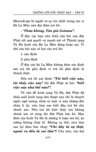 NHÖÕNG LÔØI GOÁC PHAÄT DAÏY – TAÄP IV

Bharadvaja laø ngöôøi coù uy tín nhaát trong caùc vò
Baø La Moân neân ñaïi dieän traû lôøi.
- ‚Thöa khoâng, Toân giaû Gotama‛.
ÔÛ ñaây caùc baïn neân hieåu caâu hoûi cuûa ñöùc
Phaät raát quaû quyeát vaø maïnh meõ veà Thaùnh taïng
Veä Ñaø kinh cuûa Baø La Moân ñuùng hoaëc sai. Vì
theá caâu hoûi naøy coù hai caâu traû lôøi:
1- xaùc ñònh
2- phuû ñònh
ÔÛ ñaây caùc baø La Moân khoâng daùm xaùc ñònh
maø traû lôøi phuû ñònh vì traû lôøi phuû ñònh laø
thaønh thaät.
Neáu traû lôøi xaùc ñònh: ‚Toâi bieát vieäc naøy,
toâi thaáy vieäc naøy‛ thì ñöùc Phaät seõ hoûi: ‚bieát
vieäc naøy nhö theá naøo?‛.
Veà vaán ñeà kinh taïng Veä Ñaø, ñöùc Phaät ñaõ
thaáu suoát kinh taïng chuù thuaät naøy chæ laø thuyeát
ngoân ngöõ suoâng, chöa coù moät vò naøo chöùng ñaéc
chaân lí aáy, neân laøm sao bieát ñaâu traû lôøi cho
chính xaùc. Neáu traû lôøi bieát thaáy maø khoâng
chính xaùc roõ raøng thì ñöùc Phaät baùc boû. Muïc
ñích cuûa kinh Veä Ñaø laø nhöõng lí luaän mô hoà, aûo
töôûng khoâng thöïc teá. Khoâng cuï theå, neân laøm
sao laïi daùm baûo raèng: ‚Chæ ñaây laø söï thaät,
ngoaøi ra ñeàu laø sai laàm‛? Cho neân, caâu hoûi
-177-

 