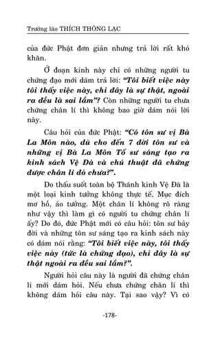 Tröôûng laõo THÍCH THOÂNG LAÏC

cuûa ñöùc Phaät ñôn giaûn nhöng traû lôøi raát khoù
khaên.
ÔÛ ñoaïn kinh naøy chæ coù nhöõng ngöôøi tu
chöùng ñaïo môùi daùm traû lôøi: ‚Toâi bieát vieäc naøy
toâi thaáy vieäc naøy, chæ ñaây laø söï thaät, ngoaøi
ra ñeàu laø sai laàm‛? Coøn nhöõng ngöôøi tu chöa
chöùng chaân lí thì khoâng bao giôø daùm noùi lôøi
naøy.
Caâu hoûi cuûa ñöùc Phaät: ‚Coù toân sö vò Baø
La Moân naøo, duø cho ñeán 7 ñôøi toân sö vaø
nhöõng vò Baø La Moân Toå sö saùng taïo ra
kinh saùch Veä Ñaø vaø chuù thuaät ñaõ chöùng
ñöôïc chaân lí ñoù chöa?”.
Do thaáu suoát toaøn boä Thaùnh kinh Veä Ñaø laø
moät loaïi kinh töôûng khoâng thöïc teá. Muïc ñích
mô hoà, aûo töôûng. Moät chaân lí khoâng roõ raøng
nhö vaäy thì laøm gì coù ngöôøi tu chöùng chaân lí
aáy? Do ñoù, ñöùc Phaät môùi coù caâu hoûi: toân sö baûy
ñôøi vaø nhöõng toân sö saùng taïo ra kinh saùch naøy
coù daùm noùi raèng: ‚Toâi bieát vieäc naøy, toâi thaáy
vieäc naøy (töùc laø chöùng ñaïo), chæ ñaây laø söï
thaät ngoaøi ra ñeàu sai laàm?‛.
Ngöôøi hoûi caâu naøy laø ngöôøi ñaõ chöùng chaân
lí môùi daùm hoûi. Neáu chöa chöùng chaân lí thì
khoâng daùm hoûi caâu naøy. Taïi sao vaäy? Vì coù
-178-

 