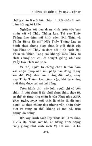 NHÖÕNG LÔØI GOÁC PHAÄT DAÏY – TAÄP IV

chöùng chaân lí môùi bieát chaân lí. Bieát chaân lí môùi
daùm hoûi ngöôøi khaùc.
Nghieäm xeùt qua ñoaïn kinh treân caùc baïn
nhaän xeùt veà Thaày Thoâng Laïc. Taïi sao Thaày
Thoâng Laïc daùm noùi kinh saùch Ñaïi Thöøa vaø
Thieàn Ñoâng Ñoä sai? Neáu Thaày Thoâng Laïc tu
haønh chöa chöùng ñöôïc chaân lí giaûi thoaùt cuûa
ñaïo Phaät thì Thaày coù daùm noùi kinh saùch Ñaïi
Thöøa vaø Thieàn Toâng sai khoâng? Neáu Thaày tu
chöa chöùng thì chæ coù thuyeát giaûng nhö caùc
Thaày Ñaïi Thöøa maø thoâi.
Vì theá, ngöôøi tu chöùng chaân lí môùi daùm
xaùc nhaän phaùp naøo sai, phaùp naøo ñuùng. Ngaøy
xöa ñöùc Phaät daùm noùi thaúng ñieàu naøy, ngaøy
nay Thaày Thoâng Laïc cuõng vaäy, khi tu chöùng
môùi thaáy ñöôïc caùi sai caùi ñuùng
Treân haønh tinh naøy loaøi ngöôøi chæ coù boán
chaân lí, boán chaân lí aáy phaûi chaân thaät, thöïc teá,
cuï theå roõ raøng nhö chaân lí cuûa Phaät giaùo KHOÅ,
TAÄP, DIEÄT, ÑAÏO môùi thaät laø chaân lí, duø moïi
ngöôøi tu chöa chöùng ñaïo nhöng vaãn nhaän thaáy
bieát roõ raøng cuï theå, khoâng coù mô hoà, tröøu
töôïng, aûo töôûng.
Bôûi vaäy, kinh saùch Ñaïi Thöøa sai laø vì chaân
lí cuûa Ñaïi Thöøa mô hoà, aûo töôûng, tröøu töôïng
cuõng gioáng nhö kinh saùch Veä Ñaø cuûa Baø La
-179-

 