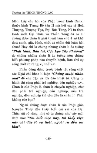 Tröôûng laõo THÍCH THOÂNG LAÏC

Moân. Laáy caâu hoûi cuûa Phaät trong kinh Canki
thuoäc kinh Trung Boä taäp II maø hoûi caùc vò Hoaø
Thöôïng, Thöôïng Toïa, Ñaïi Ñöùc Taêng, Ni tu theo
kinh saùch Ñaïi Thöøa vaø Thieàn Toâng ñaõ coù ai
chöùng ñöôïc chaân lí giaûi thoaùt laøm chuû 4 söï khoå
ñau; sanh, giaø, beänh, cheát vaø chaám döùt luaân hoài
chöa? Hay chæ laø chöùng nhöõng chaân lí aûo töôûng
‚Phaät taùnh, Baûn lai, Cöïc Laïc Taây Phöông‛
do chöùng nhöõng chaân lí aûo töôûng neân chaúng
bieát phöông phaùp naøo chuyeån beänh, laøm chuû söï
soáng cheát roõ raøng, cuï theå v.v..
Phaàn ñoâng ñöùng tröôùc beänh taät soáng cheát
caùc Ngaøi chæ kheùo lí luaän ‚Chaúng muoäi nhaân
quaû‛ ñeå che ñaäy vaø löøa ñaûo Phaät töû. Caøng tu
haønh thì caøng phaûi traû nghieäp, doàn nghieäp v.v..
Chaân lí cuûa Phaät laø chaân lí chuyeån nghieäp, chöù
ñaâu phaûi traû nghieäp, doàn nghieäp, neáu traû
nghieäp, doàn nghieäp thì coøn ñaâu laø chaân lí. Phaûi
khoâng caùc baïn?
Ngöôøi chöùng ñöôïc chaân lí cuûa Phaät giaùo
Nguyeân Thuûy ñeàu thaáy bieát caùi sai cuûa Ñaïi
Thöøa raát roõ raøng, nhôø coù tu chöùng nhö vaäy môùi
daùm noùi: ‚Toâi bieát vieäc naøy, toâi thaáy vieäc
naøy chæ ñaây laø söï thaät, ngoaøi ra ñeàu sai
laàm‛.

-180-

 