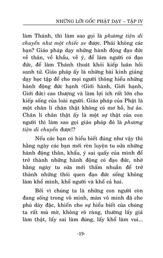 NHÖÕNG LÔØI GOÁC PHAÄT DAÏY – TAÄP IV

laøm Thaùnh, thì laøm sao goïi laø phöông tieän di
chuyeån nhö moät chieác xe ñöôïc. Phaûi khoâng caùc
baïn? Giaùo phaùp daïy nhöõng haønh ñoäng ñaïo ñöùc
veà thaân, veà khaåu, veà yù, ñeå laøm ngöôøi coù ñaïo
ñöùc, ñeå laøm Thaùnh thoaùt khoûi kieáp luaân hoài
sanh töû. Giaùo phaùp aáy laø nhöõng baøi kinh giaûng
daïy hoïc taäp ñeå cho moïi ngöôøi thoâng hieåu nhöõng
haønh ñoäng ñöùc haïnh (Giôùi haønh, Giôùi haïnh,
Giôùi ñöùc) cao thöôïng vaø laøm lôïi ích raát lôùn cho
kieáp soáng cuûa loaøi ngöôøi. Giaùo phaùp cuûa Phaät laø
moät chaân lí chaân thaät khoâng coù mô hoà, hö aûo.
Chaân lí chaân thaät aáy laø moät söï thaät cuûa con
ngöôøi thì laøm sao goïi giaùo phaùp ñoù laø phöông
tieän di chuyeån ñöôïc!?
Neáu caùc baïn coù hieåu bieát ñuùng nhö vaäy thì
haèng ngaøy caùc baïn môùi reøn luyeän tu söûa nhöõng
haønh ñoäng thaân, khaåu, yù sai quaáy cuûa mình ñeå
trôû thaønh nhöõng haønh ñoäng coù ñaïo ñöùc, nhôø
haèng ngaøy tu söûa môùi thaám nhuaàn ñeå trôû
thaønh nhöõng thoùi quen ñaïo ñöùc soáng khoâng
laøm khoå mình, khoå ngöôøi vaø khoå caû hai.
Bôûi vì chuùng ta laø nhöõng con ngöôøi coøn
ñang soáng trong voâ minh, maøn voâ minh ñaõ che
phuû daøy ñaëc, khieán cho söï hieåu bieát cuûa chuùng
ta raát muø môø, khoâng roõ raøng, thöôøng laáy giaû
laøm thaät, laáy sai laøm ñuùng, laáy khoå laøm vui...
-19-

 