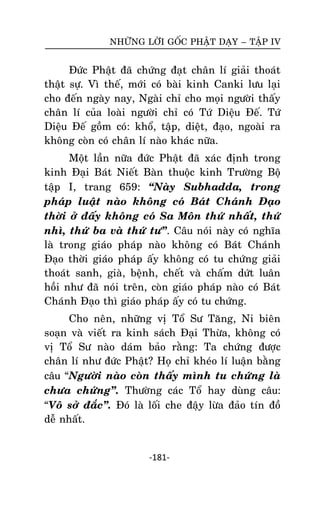 NHÖÕNG LÔØI GOÁC PHAÄT DAÏY – TAÄP IV

Ñöùc Phaät ñaõ chöùng ñaït chaân lí giaûi thoaùt
thaät söï. Vì theá, môùi coù baøi kinh Canki löu laïi
cho ñeán ngaøy nay, Ngaøi chæ cho moïi ngöôøi thaáy
chaân lí cuûa loaøi ngöôøi chæ coù Töù Dieäu Ñeá. Töù
Dieäu Ñeá goàm coù: khoå, taäp, dieät, ñaïo, ngoaøi ra
khoâng coøn coù chaân lí naøo khaùc nöõa.
Moät laàn nöõa ñöùc Phaät ñaõ xaùc ñònh trong
kinh Ñaïi Baùt Nieát Baøn thuoäc kinh Tröôøng Boä
taäp I, trang 659: ‚Naøy Subhadda, trong
phaùp luaät naøo khoâng coù Baùt Chaùnh Ñaïo
thôøi ôû ñaáy khoâng coù Sa Moân thöù nhaát, thöù
nhì, thöù ba vaø thöù tö‛. Caâu noùi naøy coù nghóa
laø trong giaùo phaùp naøo khoâng coù Baùt Chaùnh
Ñaïo thôøi giaùo phaùp aáy khoâng coù tu chöùng giaûi
thoaùt sanh, giaø, beänh, cheát vaø chaám döùt luaân
hoài nhö ñaõ noùi treân, coøn giaùo phaùp naøo coù Baùt
Chaùnh Ñaïo thì giaùo phaùp aáy coù tu chöùng.
Cho neân, nhöõng vò Toå Sö Taêng, Ni bieân
soaïn vaø vieát ra kinh saùch Ñaïi Thöøa, khoâng coù
vò Toå Sö naøo daùm baûo raèng: Ta chöùng ñöôïc
chaân lí nhö ñöùc Phaät? Hoï chæ kheùo lí luaän baèng
caâu ‚Ngöôøi naøo coøn thaáy mình tu chöùng laø
chöa chöùng‛. Thöôøng caùc Toå hay duøng caâu:
‚Voâ sôû ñaéc‛. Ñoù laø loái che ñaäy löøa ñaûo tín ñoà
deã nhaát.

-181-

 