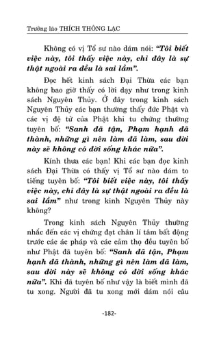 Tröôûng laõo THÍCH THOÂNG LAÏC

Khoâng coù vò Toå sö naøo daùm noùi: ‚Toâi bieát
vieäc naøy, toâi thaáy vieäc naøy, chæ ñaây laø söï
thaät ngoaøi ra ñeàu laø sai laàm‛.
Ñoïc heát kinh saùch Ñaïi Thöøa caùc baïn
khoâng bao giôø thaáy coù lôøi daïy nhö trong kinh
saùch Nguyeân Thuûy. ÔÛ ñaây trong kinh saùch
Nguyeân Thuûy caùc baïn thöôøng thaáy ñöùc Phaät vaø
caùc vò ñeä töû cuûa Phaät khi tu chöùng thöôøng
tuyeân boá: ‚Sanh ñaõ taän, Phaïm haïnh ñaõ
thaønh, nhöõng gì neân laøm ñaõ laøm, sau ñôøi
naøy seõ khoâng coù ñôøi soáng khaùc nöõa‛.
Kính thöa caùc baïn! Khi caùc baïn ñoïc kinh
saùch Ñaïi Thöøa coù thaáy vò Toå sö naøo daùm to
tieáng tuyeân boá: ‚Toâi bieát vieäc naøy, toâi thaáy
vieäc naøy, chæ ñaây laø söï thaät ngoaøi ra ñeàu laø
sai laàm‛ nhö trong kinh Nguyeân Thuûy naøy
khoâng?
Trong kinh saùch Nguyeân Thuûy thöôøng
nhaéc ñeán caùc vò chöùng ñaït chaân lí taâm baát ñoäng
tröôùc caùc aùc phaùp vaø caùc caûm thoï ñeàu tuyeân boá
nhö Phaät ñaõ tuyeân boá: ‚Sanh ñaõ taän, Phaïm
haïnh ñaõ thaønh, nhöõng gì neân laøm ñaõ laøm,
sau ñôøi naøy seõ khoâng coù ñôøi soáng khaùc
nöõa‛. Khi ñaõ tuyeân boá nhö vaäy laø bieát mình ñaõ
tu xong. Ngöôøi ñaõ tu xong môùi daùm noùi caâu
-182-

 