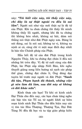 NHÖÕNG LÔØI GOÁC PHAÄT DAÏY – TAÄP IV

naøy: ‚Toâi bieát vieäc naøy, toâi thaáy vieäc naøy,
chæ ñaây laø söï thaät ngoaøi ra ñeàu laø sai
laàm‛. Ngöôøi noùi nhö vaäy môùi thaät söï laø ñeä töû
cuûa Phaät. Khi tu chöa chöùng thì thaáy loãi mình
khoâng thaáy loãi ngöôøi, nhöng khi ñaõ tu chöùng
thì khoâng heøn nhaùt, khoâng sôï haõi, daùm noùi
thaúng noùi thaät nhö ñöùc Phaät ngaøy xöa. Ñuùng laø
noùi ñuùng, sai laø noùi sai; khoâng tö vò, khoâng xu
nònh ai caû, cuõng chæ vì moät muïc ñích duy nhaát
laø baûo toàn Chaùnh phaùp cuûa Phaät.
Haàu heát ñeä töû cuûa ñöùc Phaät trong kinh
Nguyeân Thuûy, khi tu chöùng ñaït chaân lí ñeàu noùi
nhöõng lôøi treân ñaây. Vò ñeä töû cuoái cuøng cuûa ñöùc
Phaät, luùc Phaät saép nhaäp Nieát Baøn, khi nghe
thuyeát giaûng xong lieàn buoâng xaû saïch caùc phaùp
theá gian, chöùng ñaït chaân lí, OÂng doõng daïc
tuyeân boá tröôùc moïi ngöôøi vaø ñöùc Phaät: ‚Sanh
ñaõ taän, Phaïm haïnh ñaõ thaønh, nhöõng vieäc
gì neân laøm ñaõ laøm, sau ñôøi naøy seõ khoâng
coù ñôøi khaùc nöõa‛.
Kính thöa caùc baïn! Töø khi coù kinh saùch
Ñaïi Thöøa cho ñeán nay, caùc baïn chöa töøng nghe
caùc baäc toân tuùc Toå sö, töø ngöôøi khôûi söï bieân
soaïn kinh saùch Ñaïi Thöøa cho ñeán hieän nay caùc
vò toân tuùc Hoøa Thöôïng, Thöôïng Toïa, Ñaïi Ñöùc
Taêng Ni ñeàu ñaõ hoïc vaø tu taäp giaùo phaùp kieán
-183-

 