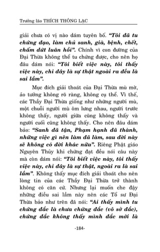 Tröôûng laõo THÍCH THOÂNG LAÏC

giaûi chöa coù vò naøo daùm tuyeân boá. ‚Toâi ñaõ tu
chöùng ñaïo, laøm chuû sanh, giaø, beänh, cheát,
chaám döùt luaân hoài‛. Chính vì con ñöôøng cuûa
Ñaïi Thöøa khoâng theå tu chöùng ñöôïc, cho neân hoï
ñaâu daùm noùi: ‚Toâi bieát vieäc naøy, toâi thaáy
vieäc naøy, chæ ñaây laø söï thaät ngoaøi ra ñeàu laø
sai laàm‛.
Muïc ñích giaûi thoaùt cuûa Ñaïi Thöøa muø môø,
aûo töôûng khoâng roõ raøng, khoâng cuï theå. Vì theá,
caùc Thaày Ñaïi Thöøa gioáng nhö nhöõng ngöôøi muø,
moät chuoãi ngöôøi muø oâm löng nhau, ngöôøi tröôùc
khoâng thaáy, ngöôøi giöõa cuõng khoâng thaáy vaø
ngöôøi cuoái cuõng khoâng thaáy. Cho neân ñaâu daùm
baûo: ‚Sanh ñaõ taän, Phaïm haïnh ñaõ thaønh,
nhöõng vieäc gì neân laøm ñaõ laøm, sau ñôøi naøy
seõ khoâng coù ñôøi khaùc nöõa‛. Rieâng Phaät giaùo
Nguyeân Thuûy khi chöùng ñaït ñeàu noùi caâu naøy
maø coøn daùm noùi: ‚Toâi bieát vieäc naøy, toâi thaáy
vieäc naøy, chæ ñaây laø söï thaät, ngoaøi ra laø sai
laàm‛. Khoâng thaáy muïc ñích giaûi thoaùt cho neân
loøng tin cuûa caùc Thaày Ñaïi Thöøa trôû thaønh
khoâng coù caên cöù. Nhöng laïi muoán che ñaäy
nhöõng ñieàu sai laàm naøy neân caùc Toå sö Ñaïi
Thöøa baûo nhö treân ñaõ noùi: ‚Ai thaáy mình tu
chöùng ñaéc laø chöa chöùng ñaéc (voâ sôû ñaéc),
chöùng ñaéc khoâng thaáy mình ñaéc môùi laø
-184-

 