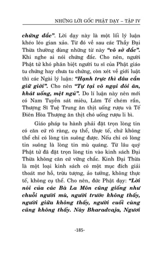 NHÖÕNG LÔØI GOÁC PHAÄT DAÏY – TAÄP IV

chöùng ñaéc‛. Lôøi daïy naøy laø moät loái lyù luaän
kheùo leùo gian xaûo. Töø ñoù veà sau caùc Thaày Ñaïi
Thöøa thöôøng duøng nhöõng töø naøy ‚voâ sôû ñaéc‛.
Khi nghe ai noùi chöùng ñaéc. Cho neân, ngöôøi
Phaät töû khoù phaân bieät ngöôøi tu só cuûa Phaät giaùo
tu chöùng hay chöa tu chöùng, coøn xeùt veà giôùi luaät
thì caùc Ngaøi lyù luaän: ‚Haïnh tröïc thì ñaâu caàn
giöõ giôùi‛. Cho neân ‚Töï taïi voâ ngaïi ñoùi aên,
khaùt uoáng, meät nguû‛. Do lí luaän naøy neân môùi
coù Nam Tuyeàn saùt mieâu, Laâm Teá cheùm raén,
Thöôïng Só Tueä Trung aên thòt uoáng röôïu vaø Teá
Ñieân Hoøa Thöôïng aên thòt choù uoáng röôïu li bì.
Giaùo phaùp tu haønh phaûi ñaët troïn loøng tin
coù caên cöù roõ raøng, cuï theå, thöïc teá, chöù khoâng
theå chæ coù loøng tin suoâng ñöôïc. Neáu chæ coù loøng
tin suoâng laø loøng tin muø quaùng. Töø laâu quyù
Phaät töû ñaõ ñaët troïn loøng tin vaøo kinh saùch Ñaïi
Thöøa khoâng caên cöù vöõng chaéc. Kinh Ñaïi Thöøa
laø moät loaïi kinh saùch coù moät muïc ñích giaûi
thoaùt mô hoà, tröøu töôïng, aûo töôûng, khoâng thöïc
teá, khoâng cuï theå. Cho neân, ñöùc Phaät daïy: ‚Lôøi
noùi cuûa caùc Baø La Moân cuõng gioáng nhö
chuoãi ngöôøi muø, ngöôøi tröôùc khoâng thaáy,
ngöôøi giöõa khoâng thaáy, ngöôøi cuoái cuøng
cuõng khoâng thaáy. Naøy Bharadvaja, Ngöôi

-185-

 