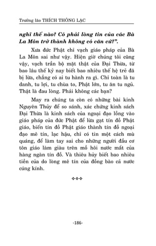 Tröôûng laõo THÍCH THOÂNG LAÏC

nghó theá naøo? Coù phaûi loøng tin cuûa caùc Baø
La Moân trôû thaønh khoâng coù caên cöù?‛.
Xöa ñöùc Phaät chæ vaïch giaùo phaùp cuûa Baø
La Moân sai nhö vaäy. Hieän giôø chuùng toâi cuõng
vaäy, vaïch traàn boä maët thaät cuûa Ñaïi Thöøa, töø
bao laâu theá kyû nay bieát bao nhieâu theá heä treû ñaõ
bò löøa, chaúng coù ai tu haønh ra gì. Chæ toaøn laø tu
danh, tu lôïi, tu chuøa to, Phaät lôùn, tu aên tu nguû.
Thaät laø ñau loøng. Phaûi khoâng caùc baïn?
May ra chuùng ta coøn coù nhöõng baøi kinh
Nguyeân Thuûy ñeå so saùnh, xaùc chöùng kinh saùch
Ñaïi Thöøa laø kinh saùch cuûa ngoaïi ñaïo loàng vaøo
giaùo phaùp cuûa ñöùc Phaät ñeå löøa gaït tín ñoà Phaät
giaùo, bieán tín ñoà Phaät giaùo thaønh tín ñoà ngoaïi
ñaïo meâ tín, laïc haäu, chæ coù tin moät caùch muø
quaùng, ñeå laøm tay sai cho nhöõng ngöôøi ñaàu cô
toân giaùo laøm giaøu treân moà hoâi nöôùc maét cuûa
haøng ngaøn tín ñoà. Vaø thieâu huûy bieát bao nhieâu
tieàn cuûa do loøng meâ tín cuûa ñoàng baøo caû nöôùc
cuùng kính.


-186-

 