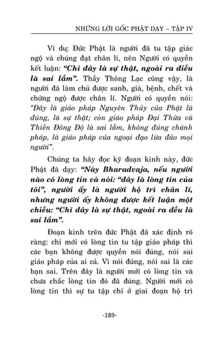 NHÖÕNG LÔØI GOÁC PHAÄT DAÏY – TAÄP IV

Ví du:ï Ñöùc Phaät laø ngöôøi ñaõ tu taäp giaùc
ngoä vaø chuùng ñaït chaân lí, neân Ngöôøi coù quyeàn
keát luaän: ‚Chæ ñaây laø söï thaät, ngoaøi ra ñieàu
laø sai laàm‛. Thaày Thoâng Laïc cuõng vaäy, laø
ngöôøi ñaõ laøm chuû ñöôïc sanh, giaø, beänh, cheát vaø
chöùng ngoä ñöôïc chaân lí. Ngöôøi coù quyeàn noùi:
“Ñaây laø giaùo phaùp Nguyeân Thuûy cuûa Phaät laø
ñuùng, laø söï thaät; coøn giaùo phaùp Ñaïi Thöøa vaø
Thieàn Ñoâng Ñoä laø sai laàm, khoâng ñuùng chaùnh
phaùp, laø giaùo phaùp cuûa ngoaïi ñaïo löøa ñaûo moïi
ngöôøi”.
Chuùng ta haõy ñoïc kyõ ñoaïn kinh naøy, ñöùc
Phaät ñaõ daïy: ‚Naøy Bharadvaja, neáu ngöôøi
naøo coù loøng tin vaø noùi: ‚ñaây laø loøng tin cuûa
toâi‛, ngöôøi aáy laø ngöôøi hoä trì chaân lí,
nhöng ngöôøi aáy khoâng ñöôïc keát luaän moät
chieàu: ‚Chæ ñaây laø söï thaät, ngoaøi ra ñeàu laø
sai laàm‛.
Ñoaïn kinh treân ñöùc Phaät ñaõ xaùc ñònh roõ
raøng: chæ môùi coù loøng tin tu taäp giaùo phaùp thì
caùc baïn khoâng ñöôïc quyeàn noùi ñuùng, noùi sai
giaùo phaùp cuûa ai caû. Vì noùi ñuùng, noùi sai laø caùc
baïn sai. Treân ñaây laø ngöôøi môùi coù loøng tin vaø
chöa chaéc loøng tin ñoù ñaõ ñuùng. Ngöôøi môùi coù
loøng tin thì söï tu taäp chæ ôû giai ñoaïn hoä trì
-189-

 