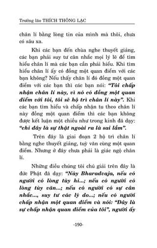 Tröôûng laõo THÍCH THOÂNG LAÏC

chaân lí baèng loøng tin cuûa mình maø thoâi, chöa
coù saâu xa.
Khi caùc baïn ñeán chuøa nghe thuyeát giaûng,
caùc baïn phaûi suy tö caân nhaéc moïi lyù leõ ñeå tìm
hieåu chaân lí maø caùc baïn caàn phaûi hieåu. Khi tìm
hieåu chaân lí aáy coù ñoàng moät quan ñieåm vôùi caùc
baïn khoâng? Neáu thaáy chaân lí ñoù ñoàng moät quan
ñieåm vôùi caùc baïn thì caùc baïn noùi: ‚Toâi chaáp
nhaän chaân lí naøy, vì noù coù ñoàng moät quan
ñieåm vôùi toâi, toâi seõ hoä trì chaân lí naøy‛. Khi
caùc baïn tìm hieåu vaø chaáp nhaän tu theo chaân lí
naøy ñoàng moät quan ñieåm thì caùc baïn khoâng
ñöôïc keát luaän moät chieàu nhö trong kinh ñaõ daïy:
‚chæ ñaây laø söï thaät ngoaøi ra laø sai laàm‛.
Treân ñaây laø giai ñoaïn 2 hoä trì chaân lí
baèng nghe thuyeát giaûng, tuyø vaên cuøng moät quan
ñieåm. Nhöng ôû ñaây chöa phaûi laø giaùc ngoä chaân
lí.
Nhöõng ñieàu chuùng toâi chuù giaûi treân ñaây laø
ñöùc Phaät ñaõ daïy: ‚Naøy Bharadvaja, neáu coù
ngöôøi coù loøng tuøy hæ...; neáu coù ngöôøi coù
loøng tuøy vaên...; neáu coù ngöôøi coù söï caân
nhaéc..., suy tö caùc lyù do...; neáu coù ngöôøi
chaáp nhaän moät quan ñieåm vaø noùi: ‚Ñaây laø
söï chaáp nhaän quan ñieåm cuûa toâi‛, ngöôøi aáy
-190-

 