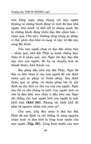 Tröôûng laõo THÍCH THOÂNG LAÏC

neân haèng ngaøy soáng chung vôùi moïi ngöôøi
thöôøng coù nhöõng haønh ñoäng voâ tình ñaõ laøm khoå
ngöôøi, khoå mình vaø khoå taát caû chuùng sanh. Ñoù
laø nhöõng haønh ñoäng thieáu ñaïo ñöùc nhaân baûn –
nhaân quaû. Cho neân, thöôøng soáng trong aùc phaùp,
vì theá, phaûi chiïu khoå voâ cuøng voâ taän, töø ñôøi naøy
sang ñôøi khaùc.
Voán loaøi ngöôøi chöa roõ ñaïo ñöùc nhaân baûn
– nhaân quaû, nhôø ñöùc Phaät tu haønh chöùng ñaïo,
thaáu roõ lí nhaân quaû, neân Ngaøi chæ daïy ñaïo ñöùc
naøy cho con ngöôøi, ñeå hoï töï chuyeån hoaù aùc
thaønh thieän, khoå thaønh vui.
Baøi phaùp ñaàu tieân cuûa ñöùc Phaät, Ngaøi ñaõ
ñöa ra boán chaân lí cuûa loaøi ngöôøi ñeå xaùc ñònh
nhaân quaû aùc phaùp vaø thieän phaùp. Xaùc ñònh
nhaân quaû aùc phaùp vaø thieän phaùp töùc laø xaùc
ñònh söï thoï khoå vaø thoï vui cuûa con ngöôøi. Ngaøi
coøn chæ roõ cho chuùng ta bieát: Con ngöôøi sinh ra
voán laø ñau khoå, neân chaân lí ñaàu tieân cuûa Ngaøi
chæ thaúng cho loaøi ngöôøi bieát con ngöôøi laø moät
khoái khoå (Khoå Ñeá). Nhöng caùi khoái khoå ñoù
phaûi töø nguyeân nhaân naøo sinh ra?
Cho neân, tieáp ñeán chaân lí thöù hai ñöùc
Phaät ñaõ xaùc ñònh vaø chæ thaúng roõ raøng nguyeân
nhaân sinh ra ñau khoå laø loøng ham muoán cuûa
moïi ngöôøi (Taäp Ñeá). Loøng ham muoán cuûa moïi
-20-

 