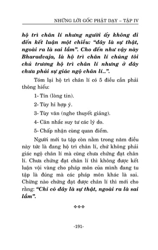 NHÖÕNG LÔØI GOÁC PHAÄT DAÏY – TAÄP IV

hoä trì chaân lí nhöng ngöôøi aáy khoâng ñi
ñeán keát luaän moät chieàu: ‚ñaây laø söï thaät,
ngoaøi ra laø sai laàm‛. Cho ñeán nhö vaäy naøy
Bharadvaja, laø hoä trì chaân lí chuùng toâi
chuû tröông hoä trì chaân lí nhöng ôû ñaây
chöa phaûi söï giaùc ngoä chaân lí…‛.
Toùm laïi hoä trì chaân lí coù 5 ñieàu caàn phaûi
thoâng hieåu:
1- Tín (loøng tin).
2- Tuøy hæ hôïp yù.
3- Tuøy vaên (nghe thuyeát giaûng).
4- Caân nhaéc suy tö caùc lyù do.
5- Chaáp nhaän cuøng quan ñieåm.
Ngöôøi môùi tu taäp coøn naèm trong naêm ñieàu
naøy töùc laø ñang hoä trì chaân lí, chöù khoâng phaûi
giaùc ngoä chaân lí maø cuõng chöa chöùng ñaït chaân
lí. Chöa chöùng ñaït chaân lí thì khoâng ñöôïc keát
luaän voäi vaøng cho phaùp moân cuûa mình ñang tu
taäp laø ñuùng maø caùc phaùp moân khaùc laø sai.
Chöøøng naøo chöùng ñaït ñöôïc chaân lí thì môùi cho
raèng: ‚Chæ coù ñaây laø söï thaät, ngoaøi ra laø sai
laàm‛.


-191-

 