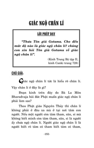 Tröôûng laõo THÍCH THOÂNG LAÏC

GIÁC NGỘ CHÂN LÍ
LỜI PHẬT DẠY
‚Thöa Toân giaû Gotama. Cho ñeán
möùc ñoä naøo laø giaùc ngoä chaân lí? chuùng
con xin hoûi Toân giaû Gotama veà giaùc
ngoä chaân lí‛.
(Kinh Trung Boä taäp II,
kinh Canki trang 728)

CHÚ GIẢI:

Giaùc ngoä chaân lí töùc laø hieåu roõ chaân lí.
Vaäy chaân lí ôû ñaây laø gì?
Ñoaïn kinh treân ñaây do Baø La Moân
Bharadvaja hoûi ñöùc Phaät muoán giaùc ngoä chaân lí
phaûi laøm sao?
Theo Phaät giaùo Nguyeân Thuûy thì chaân lí
khoâng phaûi ôû ñaâu xa maø ôû taïi nôi taâm con
ngöôøi. Neáu moät ngöôøi coøn taâm tham, saân, si maø
khoâng bieát mình coøn taâm tham, saân, si laø ngöôøi
aáy chöa ngoä chaân lí. Ngöôøi giaùc ngoä chaân lí laø
ngöôøi bieát roõ taâm coù tham bieát taâm coù tham,
-192-

 