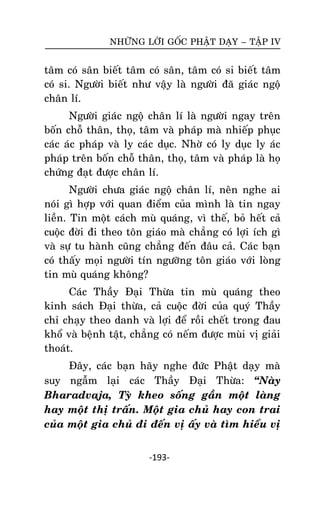 NHÖÕNG LÔØI GOÁC PHAÄT DAÏY – TAÄP IV

taâm coù saân bieát taâm coù saân, taâm coù si bieát taâm
coù si. Ngöôøi bieát nhö vaäy laø ngöôøi ñaõ giaùc ngoä
chaân lí.
Ngöôøi giaùc ngoä chaân lí laø ngöôøi ngay treân
boán choã thaân, thoï, taâm vaø phaùp maø nhieáp phuïc
caùc aùc phaùp vaø ly caùc duïc. Nhôø coù ly duïc ly aùc
phaùp treân boán choã thaân, thoï, taâm vaø phaùp laø hoï
chöùng ñaït ñöôïc chaân lí.
Ngöôøi chöa giaùc ngoä chaân lí, neân nghe ai
noùi gì hôïp vôùi quan ñieåm cuûa mình laø tin ngay
lieàn. Tin moät caùch muø quaùng, vì theá, boû heát caû
cuoäc ñôøi ñi theo toân giaùo maø chaúng coù lôïi ích gì
vaø söï tu haønh cuõng chaúng ñeán ñaâu caû. Caùc baïn
coù thaáy moïi ngöôøi tín ngöôõng toân giaùo vôùi loøng
tin muø quaùng khoâng?
Caùc Thaày Ñaïi Thöøa tin muø quaùng theo
kinh saùch Ñaïi thöøa, caû cuoäc ñôøi cuûa quyù Thaày
chæ chaïy theo danh vaø lôïi ñeå roài cheát trong ñau
khoå vaø beänh taät, chaúng coù neám ñöôïc muøi vò giaûi
thoaùt.
Ñaây, caùc baïn haõy nghe ñöùc Phaät daïy maø
suy ngaãm laïi caùc Thaày Ñaïi Thöøa: ‚Naøy
Bharadvaja, Tyø kheo soáng gaàn moät laøng
hay moät thò traán. Moät gia chuû hay con trai
cuûa moät gia chuû ñi ñeán vò aáy vaø tìm hieåu vò
-193-

 
