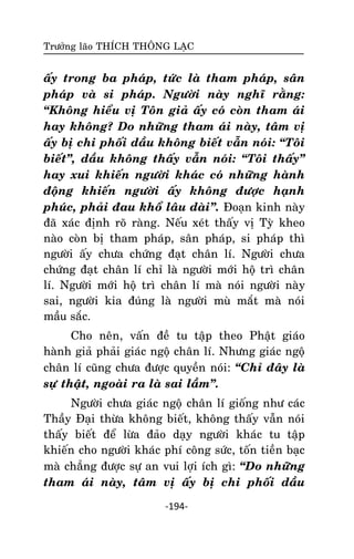 Tröôûng laõo THÍCH THOÂNG LAÏC

aáy trong ba phaùp, töùc laø tham phaùp, saân
phaùp vaø si phaùp. Ngöôøi naøy nghó raèng:
‚Khoâng hieåu vò Toân giaû aáy coù coøn tham aùi
hay khoâng? Do nhöõng tham aùi naøy, taâm vò
aáy bò chi phoái daàu khoâng bieát vaãn noùi: ‚Toâi
bieát‛, daàu khoâng thaáy vaãn noùi: ‚Toâi thaáy‛
hay xui khieán ngöôøi khaùc coù nhöõng haønh
ñoäng khieán ngöôøi aáy khoâng ñöôïc haïnh
phuùc, phaûi ñau khoå laâu daøi‛. Ñoaïn kinh naøy
ñaõ xaùc ñònh roõ raøng. Neáu xeùt thaáy vò Tyø kheo
naøo coøn bò tham phaùp, saân phaùp, si phaùp thì
ngöôøi aáy chöa chöùng ñaït chaân lí. Ngöôøi chöa
chöùng ñaït chaân lí chæ laø ngöôøi môùi hoä trì chaân
lí. Ngöôøi môùi hoä trì chaân lí maø noùi ngöôøi naøy
sai, ngöôøi kia ñuùng laø ngöôøi muø maét maø noùi
maàu saéc.
Cho neân, vaán ñeà tu taäp theo Phaät giaùo
haønh giaû phaûi giaùc ngoä chaân lí. Nhöng giaùc ngoä
chaân lí cuõng chöa ñöôïc quyeàn noùi: ‚Chæ ñaây laø
söï thaät, ngoaøi ra laø sai laàm‛.
Ngöôøi chöa giaùc ngoä chaân lí gioáng nhö caùc
Thaày Ñaïi thöøa khoâng bieát, khoâng thaáy vaãn noùi
thaáy bieát ñeå löøa ñaûo daïy ngöôøi khaùc tu taäp
khieán cho ngöôøi khaùc phí coâng söùc, toán tieàn baïc
maø chaúng ñöôïc söï an vui lôïi ích gì: ‚Do nhöõng
tham aùi naøy, taâm vò aáy bò chi phoái daàu
-194-

 