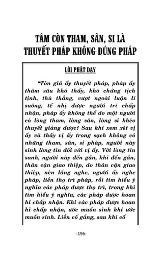 Tröôûng laõo THÍCH THOÂNG LAÏC

TÂM CÒN THAM, SÂN, SI LÀ
THUYẾT PHÁP KHÔNG ĐÚNG PHÁP
LỜI PHẬT DẠY
‚Toân giaû aáy thuyeát phaùp, phaùp aáy
thaâm saâu khoù thaáy, khoù chöùng tòch
tònh, thuø thaéng, vöôït ngoaøi luaän lí
suoâng, teá nhò ñöôïc ngöôøi trí chaáp
nhaän, phaùp aáy khoâng theå do moät ngöôøi
coù loøng tham, loøng saân, loøng si kheùo
thuyeát giaûng ñöôïc? Sau khi xem xeùt vò
aáy vaø thaáy vò aáy trong saïch khoâng coù
nhöõng tham, saân, si phaùp, ngöôøi naøy
sinh loøng tin ñoái vôùi vò aáy. Vôùi loøng tin
sanh, ngöôøi naøy ñeán gaàn, khi ñeán gaàn,
thaân caän giao thieäp, do thaân caän giao
thieäp, neân laéng nghe, ngöôøi aáy nghe
phaùp, lieàn thoï trì phaùp, roài tìm hieåu yù
nghóa caùc phaùp ñöôïc thoï trì, trong khi
tìm hieåu yù nghóa, caùc phaùp ñöôïc hoan
hæ chaáp nhaän. Khi caùc phaùp ñöôïc hoan
hæ chaáp nhaän, öôùc muoán sinh khi öôùc
muoán sinh. Lieàn coá gaéng, sau khi coá
-196-

 