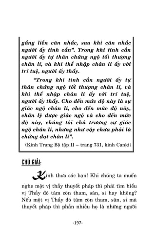 NHÖÕNG LÔØI GOÁC PHAÄT DAÏY – TAÄP IV

gaéng lieàn caân nhaéc, sau khi caân nhaéc
ngöôøi aáy tinh caàn‛. Trong khi tinh caàn
ngöôøi aáy töï thaân chöùng ngoä toái thöôïng
chaân lí, vaø khi theå nhaäp chaân lí aáy vôùi
trí tueä, ngöôøi aáy thaáy.
‚Trong khi tinh caàn ngöôøi aáy töï
thaân chöùng ngoä toái thöôïng chaân lí, vaø
khi theå nhaäp chaân lí aáy vôùi trí tueä,
ngöôøi aáy thaáy. Cho ñeán möùc ñoä naøy laø söï
giaùc ngoä chaân lí, cho ñeán möùc ñoä naøy,
chaân lyù ñöôïc giaùc ngoä vaø cho ñeán möùc
ñoä naøy, chuùng toâi chuû tröông söï giaùc
ngoä chaân lí, nhöng nhö vaäy chöa phaûi laø
chöùng ñaït chaân lí‛.
(Kinh Trung Boä taäâp II – trang 731, kinh Canki)

CHÚ GIẢI:

Kính thöa caùc baïn! Khi chuùng ta muoán
nghe moät vò thaày thuyeát phaùp thì phaûi tìm hieåu
vò Thaày ñoù taâm coøn tham, saân, si hay khoâng?
Neáu moät vò Thaày ñoù taâm coøn tham, saân, si maø
thuyeát phaùp thì phaàn nhieàu hoï laø nhöõng ngöôøi
-197-

 