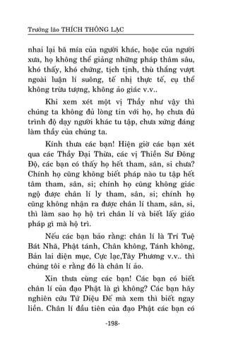 Tröôûng laõo THÍCH THOÂNG LAÏC

nhai laïi baõ mía cuûa ngöôøi khaùc, hoaëc cuûa ngöôøi
xöa, hoï khoâng theå giaûng nhöõng phaùp thaâm saâu,
khoù thaáy, khoù chöùng, tòch tònh, thuø thaéng vöôït
ngoaøi luaän lí suoâng, teá nhò thöïc teá, cuï theå
khoâng tröøu töôïng, khoâng aûo giaùc v.v..
Khi xem xeùt moät vò Thaày nhö vaäy thì
chuùng ta khoâng ñuû loøng tin vôùi hoï, hoï chöa ñuû
trình ñoä daïy ngöôøi khaùc tu taäp, chöa xöùng ñaùng
laøm thaày cuûa chuùng ta.
Kính thöa caùc baïn! Hieän giôø caùc baïn xeùt
qua caùc Thaày Ñaïi Thöøa, caùc vò Thieàn Sö Ñoâng
Ñoä, caùc baïn coù thaáy hoï heát tham, saân, si chöa?
Chính hoï cuõng khoâng bieát phaùp naøo tu taäp heát
taâm tham, saân, si; chính hoï cuõng khoâng giaùc
ngoä ñöôïc chaân lí ly tham, saân, si; chính hoï
cuõng khoâng nhaän ra ñöôïc chaân lí tham, saân, si,
thì laøm sao hoï hoä trì chaân lí vaø bieát laáy giaùo
phaùp gì maø hoä trì.
Neáu caùc baïn baûo raèng: chaân lí laø Trí Tueä
Baùt Nhaõ, Phaät taùnh, Chaân khoâng, Taùnh khoâng,
Baûn lai dieän muïc, Cöïc laïc,Taây Phöông v.v.. thì
chuùng toâi e raèng ñoù laø chaân lí aûo.
Xin thöa cuøng caùc baïn! Caùc baïn coù bieát
chaân lí cuûa ñaïo Phaät laø gì khoâng? Caùc baïn haõy
nghieân cöùu Töù Dieäu Ñeá maø xem thì bieát ngay
lieàn. Chaân lí ñaàu tieân cuûa ñaïo Phaät caùc baïn coù
-198-

 