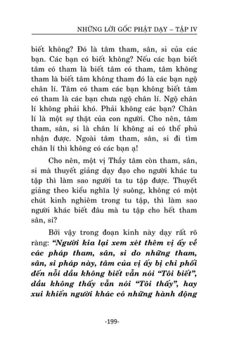 NHÖÕNG LÔØI GOÁC PHAÄT DAÏY – TAÄP IV

bieát khoâng? Ñoù laø taâm tham, saân, si cuûa caùc
baïn. Caùc baïn coù bieát khoâng? Neáu caùc baïn bieát
taâm coù tham laø bieát taâm coù tham, taâm khoâng
tham laø bieát taâm khoâng tham ñoù laø caùc baïn ngoä
chaân lí. Taâm coù tham caùc baïn khoâng bieát taâm
coù tham laø caùc baïn chöa ngoä chaân lí. Ngoä chaân
lí khoâng phaûi khoù. Phaûi khoâng caùc baïn? Chaân
lí laø moät söï thaät cuûa con ngöôøi. Cho neân, taâm
tham, saân, si laø chaân lí khoâng ai coù theå phuû
nhaän ñöôïc. Ngoaøi taâm tham, saân, si ñi tìm
chaân lí thì khoâng coù caùc baïn aï!
Cho neân, moät vò Thaày taâm coøn tham, saân,
si maø thuyeát giaûng daïy ñaïo cho ngöôøi khaùc tu
taäp thì laøm sao ngöôøi ta tu taäp ñöôïc. Thuyeát
giaûng theo kieåu nghóa lyù suoâng, khoâng coù moät
chuùt kinh nghieâm trong tu taäp, thì laøm sao
ngöôøi khaùc bieát ñaâu maø tu taäp cho heát tham
saân, si?
Bôûi vaäy trong ñoaïn kinh naøy daïy raát roõ
raøng: ‚Ngöôøi kia laïi xem xeùt theâm vò aáy veà
caùc phaùp tham, saân, si do nhöõng tham,
saân, si phaùp naøy, taâm cuûa vò aáy bò chi phoái
ñeán noãi daàu khoâng bieát vaãn noùi ‚Toâi bieát‛,
daàu khoâng thaáy vaãn noùi ‚Toâi thaáy‛, hay
xui khieán ngöôøi khaùc coù nhöõng haønh ñoäng

-199-

 