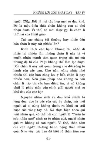 NHÖÕNG LÔØI GOÁC PHAÄT DAÏY – TAÄP IV

ngöôøi (Taäp Ñeá) laø nôi taäp hoïp moïi söï ñau khoå.
Ñoù laø moät ñieàu chaéc chaén khoâng coøn ai phuû
nhaän ñöôïc. Vì theá, noù môùi ñöôïc goïi laø chaân líù
thöù hai cuûa Phaät giaùo.
Taïi sao chuùng toâi thöôøng hay nhaéc ñeán
boán chaân lí naøy raát nhieàu laàn?
Kính thöa caùc baïn! Chuùng toâi nhaéc ñi
nhaéc laïi nhieàu laàn nhöõng chaân lí naøy laø vì
muoán nhaán maïnh taàm quan troïng cuûa noù maø
nhöõng ñeä töû cuûa Phaät khoâng theå laàm laïc ñöôïc.
Boán chaân lí naøy raát quan troïng cho ñôøi soáng tu
haønh cuûa caùc baïn. Cho neân, caøng nhaéc nhôû
nhieàu thì caùc baïn caøng löu yù boán chaân lí naøy
nhieàu hôn. Neáu giaùo phaùp naøo khoâng coù boán
chaân lí naøy thì caùc baïn ñöøng tin, vì noù khoâng
phaûi laø phaùp moân cöùu caùnh giaûi quyeát moïi söï
khoå ñau cuûa caùc baïn.
Nguyeân nhaân sinh ra ñau khoå chính laø
loøng duïc, duïc laø goác cuûa caùc aùc phaùp, maø moãi
ngöôøi ai ai cuõng khoâng thoaùt ra khoûi söï troùi
buoäc cuûa voøng tay noù. Noù thöïc hieän theo qui
luaät nhaân quaû, coù theå noùi con ngöôøi laø “Thöøa töï
cuûa nhaân quaû” sinh ra töø nhaân quaû, ngoaøi nhaân
quaû ra khoâng coù con ngöôøi. Vì theá, thaân taâm
cuûa con ngöôøi thöôøng haønh ñoäng theo nhaân
quaû. Nhö vaäy, caùc baïn ñaõ bieát roõ thaân taâm con
-21-

 