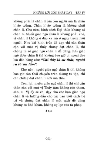 NHÖÕNG LÔØI GOÁC PHAÄT DAÏY – TAÄP IV

khoâng phaûi laø chaân lí cuûa con ngöôøi maø laø chaân
lí aûo töôûng. Chaân lí aûo töôûng laø khoâng phaûi
chaân lí. Cho neân, kinh saùch Ñaïi thöøa khoâng coù
chaân lí. Muoán giaùc ngoä chaân lí khoâng phaûi khoù,
vì chaân lí khoâng ôû ñaâu xa maø ôû ngay trong moãi
ngöôøi. Nhö baøi kinh treân ñaõ daïy chæ caàn thaân
caän vôùi moät vò thaày chöùng ñaït chaân lí, thì
chuùng ta seõ giaùc ngoä chaân lí deã daøng. Khi giaùc
ngoä ñöôïc chaân lí thì khoâng bao giôø bò ngoaïi ñaïo
löøa ñaûo baèng caâu: ‚Chæ ñaây laø söï thaät, ngoaøi
ra laø sai laàm‛.
Cho neân, ngöôøi giaùc ngoä chaân lí thì khoâng
bao giôø coøn thoái chuyeån treân ñöôøng tu taäp, chæ
coøn chöùng ñaït chaân lí nöõa maø thoâi.
Toùm laïi, muoán giaùc ngoä chaân lí thì chæ caàn
thaân caän vôùi moät vò Thaày taâm khoâng coøn tham,
saân, si. Vò aáy seõ chæ daïy cho caùc baïn giaùc ngoä
chaân lí vaø höôùng daãn cho caùc baïn bieát caùch hoä
trì vaø chöùng ñaït chaân lí moät caùch deã daøng
khoâng coù khoù khaên, khoâng sôï laïc vaøo taø phaùp.


-201-

 