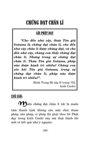 Tröôûng laõo THÍCH THOÂNG LAÏC

CHỨNG ĐẠT CHÂN LÍ
LỜI PHẬT DẠY
‚Cho ñeán nhö vaäy, thöa Toân giaû
Gotama laø chöùng ñaït chaân lí, cho ñeán
nhö vaäy chaân lí ñöôïc chöùng ñaït, vaø cho
ñeán nhö vaäy, chuùng con thaáy chöùng ñaït
chaân lí. Nhöng trong söï chöùng ñaït
chaân lí. Thöa Toân giaû Gotama, phaùp
naøo ñöôïc haønh trì nhieàu? Chuùng con
xin hoûi Toân giaû Gotama, trong söï
chöùng ñaït chaân lí, phaùp naøo ñöôïc
haønh trì nhieàu?‛.
(Kinh Trung Boä taäp II trang 732,
kinh Canki)

CHÚ GIẢI:

Muoán chöùng ñaït chaân lí töùc laø muoán
taâm thanh tònh khoâng coøn moät chuùt tham
phaùp, saân phaùp, si phaùp thì phaûi theo lôøi Phaät
daïy trong kinh Canki naøy maø thöïc haønh thì
môùi coù keát quaû nhö yù nguyeän.
-202-

 