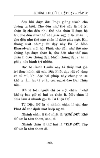 NHÖÕNG LÔØI GOÁC PHAÄT DAÏY – TAÄP IV

Sau khi ñöôïc ñöùc Phaät giaûng traïch cho
chuùng ta bieát: Cho ñeán nhö theá naøo laø hoä trì
chaân lí; cho ñeán nhö theá naøo chaân lí ñöôïc hoä
trì; cho ñeán nhö theá naøo giaùc ngoä ñöôïc chaân lí;
cho ñeán nhö theá naøo chaân lí ñöôïc giaùc ngoä. Khi
thoâng suoát nhöõng lôøi daïy naøy Baø La Moân
Bharadvaja môùi hoûi Phaät: cho ñeán nhö theá naøo
chöùng ñaït ñöôïc chaân lí, cho ñeán nhö theá naøo
chaân lí ñöôïc chöùng ñaït. Muoán chöùng ñaït chaân lí
phaùp naøo haønh trì nhieàu.
Ñoïc baøi kinh Canki naøy ta thaáy moät giaù
trò thöïc haønh raát cao. Ñöùc Phaät daïy raát roõ raøng
vaø tæ mæ, khi ñoïc baøi phaùp naøy chuùng ta seõ
khoâng laàm laïc taø phaùp cuûa ngoaïi ñaïo Ñaïi Thöøa
nöõa.
Bôûi vì loaøi ngöôøi chæ coù moät chaân lí chöù
khoâng bao giôø coù hai ba chaân lí. Moät chaân lí
chia laøm 4 nhaùnh goïi laø Töù Dieäu Ñeá.
Töù Dieäu Ñeá laø 4 nhaùnh chaân lí cuûa ñaïo
Phaät ñeå xaùc ñònh moät kieáp ngöôøi.
Nhaùnh chaân lí thöù nhaát laø ‚KHOÅ ÑEÁ‛. Khoå
ñeá töùc laø taâm tham, saân, si.
Nhaùnh chaân lí thöù hai laø ‚TAÄP ÑEÁ‛. Taäp
ñeá töùc laø taâm tham aùi.

-203-

 