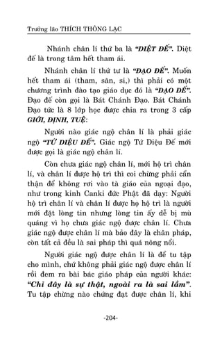 Tröôûng laõo THÍCH THOÂNG LAÏC

Nhaùnh chaân lí thöù ba laø ‚DIEÄT ÑEÁ‛. Dieät
ñeá laø trong taâm heát tham aùi.
Nhaùnh chaân lí thöù tö laø ‚ÑAÏO ÑEÁ‛. Muoán
heát tham aùi (tham, saân, si,) thì phaûi coù moät
chöông trình ñaøo taïo giaùo duïc ñoù laø ‚ÑAÏO ÑEÁ‛.
Ñaïo ñeá coøn goïi laø Baùt Chaùnh Ñaïo. Baùt Chaùnh
Ñaïo töùc laø 8 lôùp hoïc ñöôïc chia ra trong 3 caáp
GIÔÙI, ÑÒNH, TUEÄ:
Ngöôøi naøo giaùc ngoä chaân lí laø phaûi giaùc
ngoä ‚TÖÙ DIEÄU ÑEÁ‛. Giaùc ngoä Töù Dieäu Ñeá môùi
ñöôïc goïi laø giaùc ngoä chaân lí.
Coøn chöa giaùc ngoä chaân lí, môùi hoä trì chaân
lí, vaø chaân lí ñöôïc hoä trì thì coi chöøng phaûi caån
thaän ñeå khoâng rôi vaøo taø giaùo cuûa ngoaïi ñaïo,
nhö trong kinh Canki ñöùc Phaät ñaõ daïy: Ngöôøi
hoä trì chaân lí vaø chaân lí ñöôïc hoï hoä trì laø ngöôøi
môùi ñaët loøng tin nhöng loøng tin aáy deã bò muø
quaùng vì hoï chöa giaùc ngoä ñöôïc chaân lí. Chöa
giaùc ngoä ñöôïc chaân lí maø baûo ñaây laø chaân phaùp,
coøn taát caû ñeàu laø sai phaùp thì quaù noâng noåi.
Ngöôøi giaùc ngoä ñöôïc chaân lí laø ñeå tu taäp
cho mình, chöù khoâng phaûi giaùc ngoä ñöôïc chaân lí
roài ñem ra baøi baùc giaùo phaùp cuûa ngöôøi khaùc:
‚Chæ ñaây laø söï thaät, ngoaøi ra laø sai laàm‛.
Tu taäp chöøng naøo chöùng ñaït ñöôïc chaân lí, khi
-204-

 