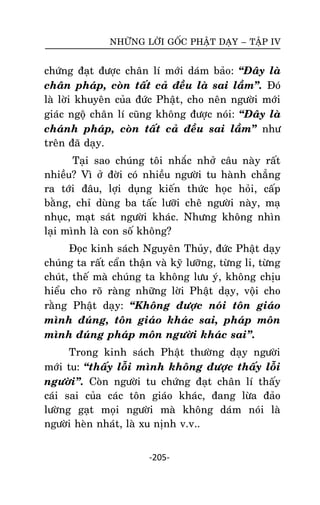 NHÖÕNG LÔØI GOÁC PHAÄT DAÏY – TAÄP IV

chöùng ñaït ñöôïc chaân lí môùi daùm baûo: ‚Ñaây laø
chaân phaùp, coøn taát caû ñeàu laø sai laàm‛. Ñoù
laø lôøi khuyeân cuûa ñöùc Phaät, cho neân ngöôøi môùi
giaùc ngoä chaân lí cuõng khoâng ñöôïc noùi: ‚Ñaây laø
chaùnh phaùp, coøn taát caû ñeàu sai laàm‛ nhö
treân ñaõ daïy.
Taïi sao chuùng toâi nhaéc nhôû caâu naøy raát
nhieàu? Vì ôû ñôøi coù nhieàu ngöôøi tu haønh chaúng
ra tôùi ñaâu, lôïi duïng kieán thöùc hoïc hoûi, caáp
baèng, chæ duøng ba taác löôõi cheâ ngöôøi naøy, maï
nhuïc, maït saùt ngöôøi khaùc. Nhöng khoâng nhìn
laïi mình laø con soá khoâng?
Ñoïc kinh saùch Nguyeân Thuûy, ñöùc Phaät daïy
chuùng ta raát caån thaän vaø kyõ löôõng, töøng li, töøng
chuùt, theá maø chuùng ta khoâng löu yù, khoâng chòu
hieåu cho roõ raøng nhöõng lôøi Phaät daïy, voäi cho
raèng Phaät daïy: ‚Khoâng ñöôïc noùi toân giaùo
mình ñuùng, toân giaùo khaùc sai, phaùp moân
mình ñuùng phaùp moân ngöôøi khaùc sai‛.
Trong kinh saùch Phaät thöôøng daïy ngöôøi
môùi tu: ‚thaáy loãi mình khoâng ñöôïc thaáy loãi
ngöôøi‛. Coøn ngöôøi tu chöùng ñaït chaân lí thaáy
caùi sai cuûa caùc toân giaùo khaùc, ñang löøa ñaûo
löôøng gaït moïi ngöôøi maø khoâng daùm noùi laø
ngöôøi heøn nhaùt, laø xu nònh v.v..
-205-

 