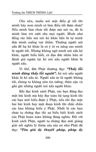 Tröôûng laõo THÍCH THOÂNG LAÏC

Cho neân, muoán noùi moät ñieàu gì toát thì
mình haõy xem mình coù laøm ñieàu toát ñöôïc chöa?
Neáu mình laøm chöa toát ñöôïc maø noùi ra, ñoù laø
mình laøm troø cöôøi cho moïi ngöôøi. Mình nhö
ñoáng raùc baån maø noùi keû khaùc baån laø töï mình
ñöa mình xuoáng vöïc thaúm. Thöôøng ngöôøi noùi
xaáu ñeå haï keû khaùc laø coù yù toû ra naâng cao mình
laø ngöôøi toát. Nhöng khoâng ngôø mình noùi xaáu keû
khaùc, ngöôøi hieåu bieát, coù ñaïo ñöùc nhaân baûn seõ
ñaùnh giaù ngöôïc laïi keû noùi xaáu ngöôøi khaùc laø
ngöôøi xaáu.
Vì theá, ñöùc Phaät thöôøng daïy: ‚Thaáy loãi
mình ñöøng thaáy loãi ngöôøi‛, keû noùi xaáu ngöôøi
khaùc laø keû xaáu aùc. Ngöôøi xaáu aùc laø ngöôøi khoâng
toát, chuùng ta khoâng neân tin töôûng, thaân caän vaø
gaàn guõi nhöõng ngöôøi noùi xaáu ngöôøi khaùc.
Khi ñoïc kinh saùch Phaät, caùc baïn ñöøng ñoïc
moät baøi kinh maø haõy ñoïc toaøn boä taïng kinh thì
caùc baïn môùi hieåu ñöôïc yù Phaät, neáu chæ ñoïc moät
hai baøi kinh hay moät ñoaïn kinh thì chaéc chaén
caùc baïn khoâng hieåu yù Phaät. Nhaát laø caùc baïn
chöa tu chöùng ñaïo thì söï hieåu bieát kinh saùch
cuûa Phaät hoaøn toaøn khoâng ñuùng nghóa. Ñoái vôùi
kinh saùch Phaät, ngöôøi tu chöùng ñaïo môùi giaûng
giaûi noãi nghóa lyù thaâm saâu cuûa noù nhö Phaät ñaõ
daïy: ‚Toân giaû aáy thuyeát phaùp, phaùp aáy
-206-

 