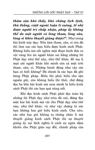 NHÖÕNG LÔØI GOÁC PHAÄT DAÏY – TAÄP IV

thaâm saâu khoù thaáy, khoù chöùng tòch tònh,
thuø thaéng, vöôït ngoaøi luaän lí suoâng, teá nhò
ñöôïc ngöôøi trí chaáp nhaän, phaùp aáy khoâng
theå do moät ngöôøi coù loøng tham, loøng saân,
loøng si kheùo thuyeát giaûng ñöôïc?‛. Nhö trong
baøi kinh naøy daïy: Neáu taâm tham, saân, si coøn ñuû
thì laøm sao caùc baïn hieåu ñöôïc kinh saùch Phaät.
Khoâng hieåu maø caét nghóa moät ñoaïn kinh ñöa ra
voäi vaøng leân aùn ngöôøi khaùc sai baèng nhöõng lôøi
Phaät daïy nhö theá naøy, nhö theá khaùc, ñeå maï lò
maït saùt ngöôøi khaùc khi mình coøn caû moät trôøi
tham, saân, si. Nhöõng haønh ñoäng nhö vaäy caùc
baïn coù bieát khoâng? Ñoù chính laø caùc baïn ñaõ phæ
baùng Phaät phaùp. Hieåu thì phaûi hieåu cho taän
nguoàn goác, coøn khoâng hieåu thì thoâi, chöù ñöøng
ñoïc ba boán baøi kinh maø xem mình laø hieåu kinh
saùch Phaät thì caùc baïn quaù noâng noåi.
Khi ñoïc kinh saùch Phaät phaûi ñoïc toaøn boä
nhöõng lôøi Phaät daïy nhö treân ñaõ noùi, ñöøng ñoïc
moät hai baøi kinh maø voäi cho Phaät daïy nhö theá
naøy, nhö theá khaùc, vaø nhö vaäy chöùng toû caùc
baïn khoâng bao giôø hieåu kinh saùch. Cho neân,
caùc nhaø hoïc giaû khoâng tu chöùng chaân lí maø
thuyeát giaûng kinh saùch Phaät thì söï thuyeát
giaûng aáy sai leäch nghóa lí caùch xa ngaøn daëm
khieán cho Phaät giaùo suy ñoài, chaùnh phaùp cuûa
-207-

 