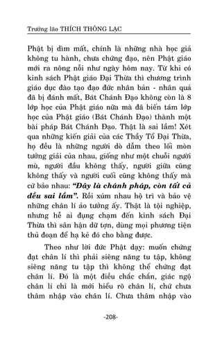 Tröôûng laõo THÍCH THOÂNG LAÏC

Phaät bò dìm maát, chính laø nhöõng nhaø hoïc giaû
khoâng tu haønh, chöa chöùng ñaïo, neân Phaät giaùo
môùi ra noâng noãi nhö ngaøy hoâm nay. Töø khi coù
kinh saùch Phaät giaùo Ñaïi Thöøa thì chöông trình
giaùo duïc ñaøo taïo ñaïo ñöùc nhaân baûn - nhaân quaû
ñaõ bò ñaùnh maát, Baùt Chaùnh Ñaïo khoâng coøn laø 8
lôùp hoïc cuûa Phaät giaùo nöõa maø ñaõ bieán taùm lôùp
hoïc cuûa Phaät giaùo (Baùt Chaùnh Ñaïo) thaønh moät
baøi phaùp Baùt Chaùnh Ñaïo. Thaät laø sai laàm! Xeùt
qua nhöõng kieán giaûi cuûa caùc Thaày Toå Ñaïi Thöøa,
hoï ñeàu laø nhöõng ngöôøi doø daãm theo loái moøn
töôûng giaûi cuûa nhau, gioáng nhö moät chuoãi ngöôøi
muø, ngöôøi ñaàu khoâng thaáy, ngöôøi giöõa cuõng
khoâng thaáy vaø ngöôøi cuoái cuõng khoâng thaáy maø
cöù baûo nhau: ‚Ñaây laø chaùnh phaùp, coøn taát caû
ñeàu sai laàm‛. Roài xuùm nhau hoä trì vaø baûo veä
nhöõng chaân lí aûo töôûng aáy. Thaät laø toäi nghieäp,
nhöng heã ai ñuïng chaïm ñeán kinh saùch Ñaïi
Thöøa thì saân haän döõ tôïn, duøng moïi phöông tieän
thuû ñoaïn ñeå haï keû ñoù cho baèng ñöôïc.
Theo nhö lôøi ñöùc Phaät daïy: muoán chöùng
ñaït chaân lí thì phaûi sieâng naêng tu taäp, khoâng
sieâng naêng tu taäp thì khoâng theå chöùng ñaït
chaân lí. Ñoù laø moät ñieàu chaéc chaén, giaùc ngoä
chaân lí chæ laø môùi hieåu roõ chaân lí, chöù chöa
thaâm nhaäp vaøo chaân lí. Chöa thaâm nhaäp vaøo
-208-

 