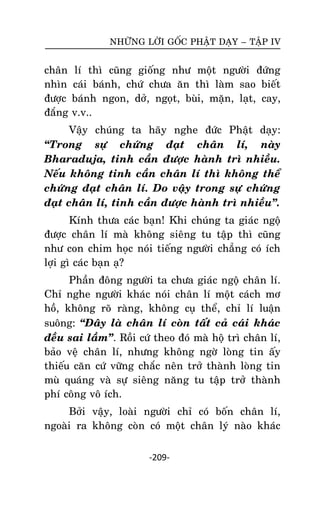NHÖÕNG LÔØI GOÁC PHAÄT DAÏY – TAÄP IV

chaân
nhìn
ñöôïc
ñaéng

lí thì cuõng gioáng nhö moät ngöôøi ñöùng
caùi baùnh, chöù chöa aên thì laøm sao bieát
baùnh ngon, dôû, ngoït, buøi, maën, laït, cay,
v.v..

Vaäy chuùng ta haõy nghe ñöùc Phaät daïy:
‚Trong söï chöùng ñaït chaân lí, naøy
Bharaduja, tinh caàn ñöôïc haønh trì nhieàu.
Neáu khoâng tinh caàn chaân lí thì khoâng theå
chöùng ñaït chaân lí. Do vaäy trong söï chöùng
ñaït chaân lí, tinh caàn ñöôïc haønh trì nhieàu‛.
Kính thöa caùc baïn! Khi chuùng ta giaùc ngoä
ñöôïc chaân lí maø khoâng sieâng tu taäp thì cuõng
nhö con chim hoïc noùi tieáng ngöôøi chaúng coù ích
lôïi gì caùc baïn aï?
Phaàn ñoâng ngöôøi ta chöa giaùc ngoä chaân lí.
Chæ nghe ngöôøi khaùc noùi chaân lí moät caùch mô
hoà, khoâng roõ raøng, khoâng cuï theå, chæ lí luaän
suoâng: ‚Ñaây laø chaân lí coøn taát caû caùi khaùc
ñeàu sai laàm‛. Roài cöù theo ñoù maø hoä trì chaân lí,
baûo veä chaân lí, nhöng khoâng ngôø loøng tin aáy
thieáu caên cöù vöõng chaéc neân trôû thaønh loøng tin
muø quaùng vaø söï sieâng naêng tu taäp trôû thaønh
phí coâng voâ ích.
Bôûi vaäy, loaøi ngöôøi chæ coù boán chaân lí,
ngoaøi ra khoâng coøn coù moät chaân lyù naøo khaùc
-209-

 