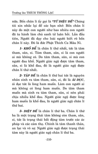 Tröôûng laõo THÍCH THOÂNG LAÏC

nöõa. Boán chaân lí aáy goïi laø ‚TÖÙ DIEÄU ÑEÁ‛ Chuùng
toâi xin nhaéc laïi ñeå caùc baïn nhôù: Boán chaân lí
naøy do moät con ngöôøi nhö bao nhieâu con ngöôøi
ñaõ tu haønh laøm chuû sanh töû luaân hoài. Laàn ñaàu
tieân, Ngöôøi ñaõ daïy cho loaøi ngöôøi bieát roõ boán
chaân lí naøy. Ñoù laø ñöùc Phaät Thích Ca Maâu Ni.
1- KHOÅ ÑEÁ laø chaân lí thöù nhaát, töùc laø taâm
tham, saân, si. Taâm tham, saân, si laø con ngöôøi
ai maø khoâng coù. Do taâm tham, saân, si maø con
ngöôøi ñau khoå. Ngöôøi giaùc ngoä ñöôïc taâm tham,
saân, si laø khoå ñau, ñoù laø ngöôøi giaùc ngoä ñöôïc
chaân lí thöù nhaát.
2- TAÄP ÑEÁ laø chaân lí thöù hai töùc laø nguyeân
nhaân sinh ra taâm tham, saân, si, ñoù laø AÙI DUÏC,
aùi duïc töùc laø loøng ham muoán. Laøm con ngöôøi ai
maø khoâng coù loøng ham muoán. Do taâm tham
muoán maø sinh ra taâm tham, saân, si neân phaûi
chòu nhieàu khoå ñau. Ngöôøi giaùc ngoä ñöôïc loøng
ham muoán laø khoå ñau, laø ngöôøi giaùc ngoä chaân lí
thöù hai.
3- DIEÄT ÑEÁ laø chaân lí thöù ba. Chaân lí thöù
ba laø moät traïng thaùi taâm khoâng coøn tham, saân,
si, töùc laø traïng thaùi baát ñoäng taâm tröôùc caùc aùc
phaùp vaø caùc caûm thoï. Chính laø taâm thanh thaûn,
an laïc vaø voâ söï. Ngöôøi giaùc ngoä ñöôïc traïng thaùi
taâm naøy laø ngöôøi giaùc ngoä chaân lí thöù ba.
-210-

 