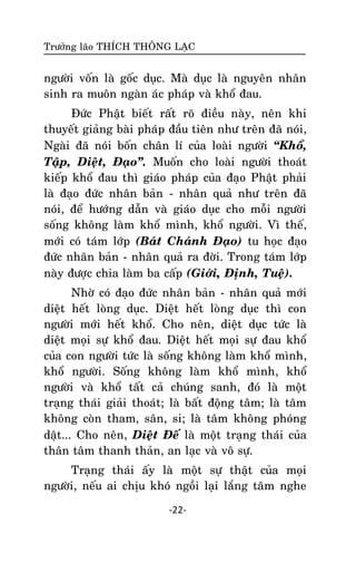 Tröôûng laõo THÍCH THOÂNG LAÏC

ngöôøi voán laø goác duïc. Maø duïc laø nguyeân nhaân
sinh ra muoân ngaøn aùc phaùp vaø khoå ñau.
Ñöùc Phaät bieát raát roõ ñieàu naøy, neân khi
thuyeát giaûng baøi phaùp ñaàu tieân nhö treân ñaõ noùi,
Ngaøi ñaõ noùi boán chaân lí cuûa loaøi ngöôøi ‚Khoå,
Taäp, Dieät, Ñaïo‛. Muoán cho loaøi ngöôøi thoaùt
kieáp khoå ñau thì giaùo phaùp cuûa ñaïo Phaät phaûi
laø ñaïo ñöùc nhaân baûn - nhaân quaû nhö treân ñaõ
noùi, ñeå höôùng daãn vaø giaùo duïc cho moãi ngöôøi
soáng khoâng laøm khoå mình, khoå ngöôøi. Vì theá,
môùi coù taùm lôùp (Baùt Chaùnh Ñaïo) tu hoïc ñaïo
ñöùc nhaân baûn - nhaân quaû ra ñôøi. Trong taùm lôùp
naøy ñöôïc chia laøm ba caáp (Giôùi, Ñònh, Tueä).
Nhôø coù ñaïo ñöùc nhaân baûn - nhaân quaû môùi
dieät heát loøng duïc. Dieät heát loøng duïc thì con
ngöôøi môùi heát khoå. Cho neân, dieät duïc töùc laø
dieät moïi söï khoå ñau. Dieät heát moïi söï ñau khoå
cuûa con ngöôøi töùc laø soáng khoâng laøm khoå mình,
khoå ngöôøi. Soáng khoâng laøm khoå mình, khoå
ngöôøi vaø khoå taát caû chuùng sanh, ñoù laø moät
traïng thaùi giaûi thoaùt; laø baát ñoäng taâm; laø taâm
khoâng coøn tham, saân, si; laø taâm khoâng phoùng
daät... Cho neân, Dieät Ñeá laø moät traïng thaùi cuûa
thaân taâm thanh thaûn, an laïc vaø voâ söï.
Traïng thaùi aáy laø moät söï thaät cuûa moïi
ngöôøi, neáu ai chòu khoù ngoài laïi laéng taâm nghe
-22-

 