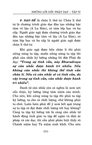 NHÖÕNG LÔØI GOÁC PHAÄT DAÏY – TAÄP IV

4- ÑAÏO ÑEÁ laø chaân lí thöù tö. Chaân lí thöù
tö laø chöông trình giaùo duïc ñaøo taïo nhöõng baäc
taâm voâ laäu (A La Haùn), coù taùm lôùp hoïc vaø ba
caáp. Ngöôøi giaùc ngoä ñöôïc chöông trình giaùo duïc
ñaøo taïo nhöõng baäc taâm voâ laäu (A La Haùn), coù
taùm lôùp hoïc vaø ba caáp laø ngöôøi giaùc ngoä ñöôïc
chaân lí thöù tö.
Khi giaùc ngoä ñöôïc boán chaân lí thì phaûi
sieâng naêng tu taäp, muoán sieâng naêng tu taäp thì
phaûi caân nhaéc kyõ löôõng nhöõng lôøi ñöùc Phaät ñaõ
daïy: ‚Trong söï tinh caàn, naøy Bharadvaya
söï caân nhaéc ñöôïc haønh trì nhieàu. Neáu
khoâng caân nhaéc thì khoâng theå tinh caàn
chaân lí. Neáu coù caân nhaéc seõ coù tinh caàn, do
vaäy trong söï tinh caàn, caân nhaéc ñöôïc haønh
trì nhieàu‛.
Danh töø caân nhaéc coøn coù nghóa laø xem xeùt
caån thaän, kyõ löôõng töøng taâm nieäm cuûa mình.
Cho neân, khi sieâng naêng tu taäp thì phaûi tu taäp
kyõ löôõng, tu cho coù chaát löôïng, chöù khoâng phaûi
tu chôi. Luoân luoân phaûi ñeå yù xem keát quaû trong
söï tu taäp coù ñaït ñöôïc chaát löôïng toát hay khoâng?
Caøng tu taäp kyõ löôõng töùc laø caøng caân nhaéc töø
haønh ñoäng tænh giaùc tu taäp ñeå ngaên vaø dieät aùc
phaùp vaø caùc duïc, thì caàn phaûi phaân bieät thaáy roõ
Chaùnh nieäm hay Taø nieäm sinh khôûi. Cho neân
-211-

 