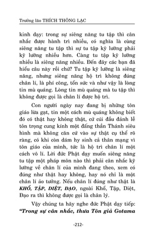 Tröôûng laõo THÍCH THOÂNG LAÏC

kinh daïy: trong söï sieâng naêng tu taäp thì caân
nhaéc ñöôïc haønh trì nhieàu, coù nghóa laø cuøng
sieâng naêng tu taäp thì söï tu taäp kyõ löôõng phaûi
kyõ löôõng nhieàu hôn. Caøng tu taäp kyõ löôõng
nhieàu laø sieâng naêng nhieàu. Ñeán ñaây caùc baïn ñaõ
hieåu caâu naøy roài chöù? Tu taäp kyõ löôõng laø sieâng
naêng, nhöng sieâng naêng hoä trì khoâng ñuùng
chaân lí, laø phí coâng, toån söùc vaø nhö vaäy laø loøng
tin muø quaùng. Loøng tin muø quaùng maø tu taäp thì
khoâng ñöôïc goïi laø chaân lí ñöôïc hoä trì.
Con ngöôøi ngaøy nay ñang bò nhöõng toân
giaùo löøa gaït, tin moät caùch muø quaùng khoâng bieát
ñoù coù thaät hay khoâng thaät, cöù cuùi ñaàu ñaûnh leã
toân troïng cung kính moät ñaáng thaàn Thaùnh sieâu
hình maø khoâng caên cöù vaøo söï thaät cuï theå roõ
raøng, coù khi coøn daùm hy sinh caû thaân maïng vì
toân giaùo cuûa mình, töùc laø hoä trì chaân lí moät
caùch voâ lí. Lôøi ñöùc Phaät daïy muoán sieâng naêng
tu taäp moät phaùp moân naøo thì phaûi caân nhaéc kyõ
löôõng veà chaân lí cuûa mình ñang theo, xem coù
ñuùng nhö thaät hay khoâng, hay noù chæ laø moät
chaân lí aûo töôûng. Neáu chaân lí ñuùng nhö thaät laø
KHOÅ, TAÄP, DIEÄT, ÑAÏO, ngoaøi Khoå, Taäp, Dieät,
Ñaïo ra thì khoâng ñöôïc goïi laø chaân lyù.
Vaäy chuùng ta haõy nghe ñöùc Phaät daïy tieáp:
‚Trong söï caân nhaéc, thöa Toân giaû Gotama
-212-

 